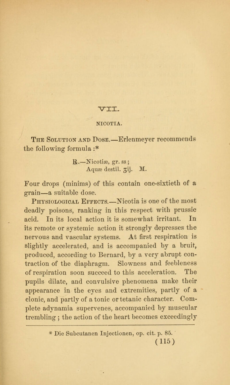 NICOTIA. The Solution and Dose.—Erlenmeyer recommends the following formula :* R.—Nicotise, gr. ss ; Aquae destil. 31J. M. Four drops (minims) of this contain one-sixtieth of a grain—a suitable dose. Physiological Effects.—Nicotia is one of the most deadly poisons, ranking in this respect with prussic acid. In its local action it is somewhat irritant. In its remote or systemic action it strongly depresses the nervous and vascular systems. At first respiration is slightly accelerated, and is accompanied by a bruit, produced, according to Bernard, by a very abrupt con- traction of the diaphragm. Slowness and feebleness of respiration soon succeed to this acceleration. The pupils dilate, and convulsive phenomena make their appearance in the eyes and extremities, partly of a clonic, and partly of a tonic or tetanic character. Com- plete adynamia supervenes, accompanied by muscular trembling ; the action of the heart becomes exceedingly * Die Subcutanen Injectionen, op. cit. p. 85.