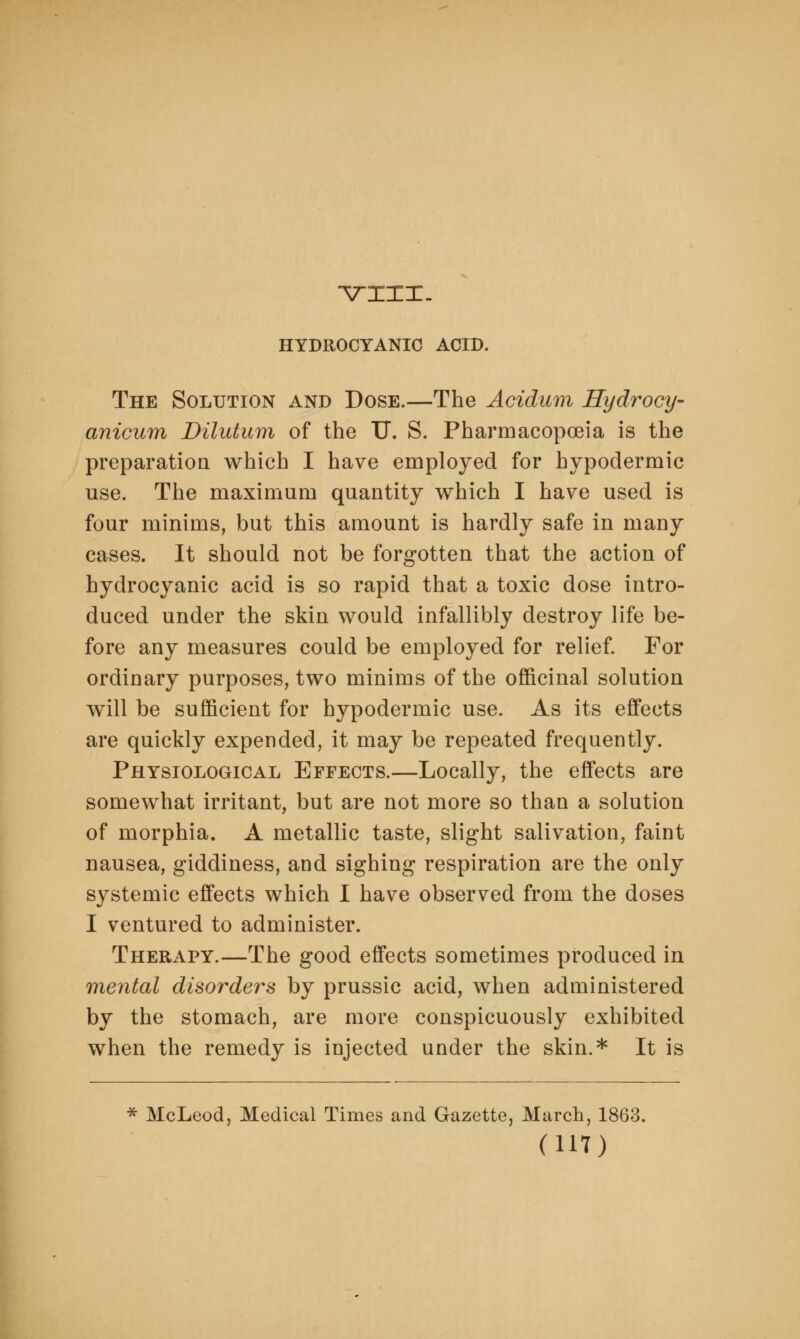 -VIXX- HYDROCYANIC ACID. The Solution and Dose.—The Acidum Hydrocy- anicum Dilutum of the TJ. S. Pharmacopoeia is the preparation which I have employed for hypodermic use. The maximum quantity which I have used is four minims, but this amount is hardly safe in many cases. It should not be forgotten that the action of hydrocyanic acid is so rapid that a toxic dose intro- duced under the skin would infallibly destroy life be- fore any measures could be employed for relief. For ordinary purposes, two minims of the officinal solution will be sufficient for hypodermic use. As its effects are quickly expended, it may be repeated frequently. Physiological Effects.—Locally, the effects are somewhat irritant, but are not more so than a solution of morphia. A metallic taste, slight salivation, faint nausea, giddiness, and sighing respiration are the only systemic effects which I have observed from the doses I ventured to administer. Therapy.—The good effects sometimes produced in mental disorders by prussic acid, when administered by the stomach, are more conspicuously exhibited when the remedy is injected under the skin.* It is * McLeod, Medical Times and Gazette, March, 1863.