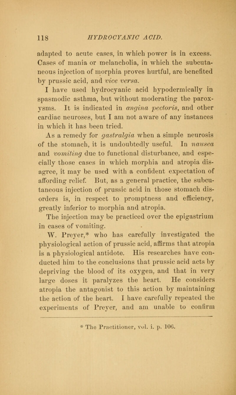 adapted to acute cases, in which power is in excess. Cases of mania or melancholia, in which the subcuta- neous injection of morphia proves hurtful, are benefited by prussic acid, and vice versa. I have used hydrocyanic acid hypodermically in spasmodic asthma, but without moderating the parox- ysms. It is indicated in angina 'pectoris, and other cardiac neuroses, but I am not aware of any instances in which it has been tried. As a remedy for gastralgia when a simple neurosis of the stomach, it is undoubtedly useful. In nausea and vomiting due to functional disturbance, and espe- cially those cases in which morphia and atropia dis- agree, it may be used with a confident expectation of affording relief. But, as a general practice, the subcu- taneous injection of prussic acid in those stomach dis- orders is, in respect to promptness and efficiency, greatly inferior to morphia and atropia. The injection may be practiced over the epigastrium in cases of vomiting. W. Preyer,* who has carefully investigated the physiological action of prussic acid, affirms that atropia is a physiological antidote. His researches have con- ducted him to the conclusions that prussic acid acts by depriving the blood of its oxygen, and that in very large doses it paralyzes the heart. He considers atropia the antagonist to this action by maintaining the action of the heart. I have carefully repeated the experiments of Preyer, and am unable to confirm * The Practitioner, vul. i. p. 106.