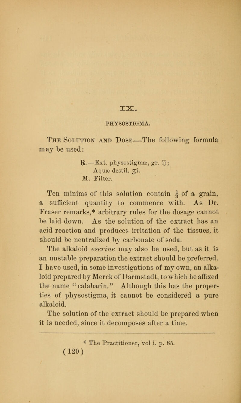 mix:. PHYSOSTIGMA. The Solution and Dose.—The following formula may be used: R.—Ext. physostigmae, gr. ij ; Aquae destil. ^i. M. Filter. Ten minims of this solution contain J of a grain, a sufficient quantity to commence with. As Dr. Eraser remarks,* arbitrary rules for the dosage cannot be laid down. As the solution of the extract has an acid reaction and produces irritation of the tissues, it should be neutralized by carbonate of soda. The alkaloid eserine may also be used, but as it is an unstable preparation the extract should be preferred. I have used, in some investigations of my own, an alka- loid prepared by Merck of Darmstadt, to which he affixed the name  calabarin. Although this has the proper- ties of physostigma, it cannot be considered a pure alkaloid. The solution of the extract should be prepared when it is needed, since it decomposes after a time. * The Practitioner, vol I. p. 85.