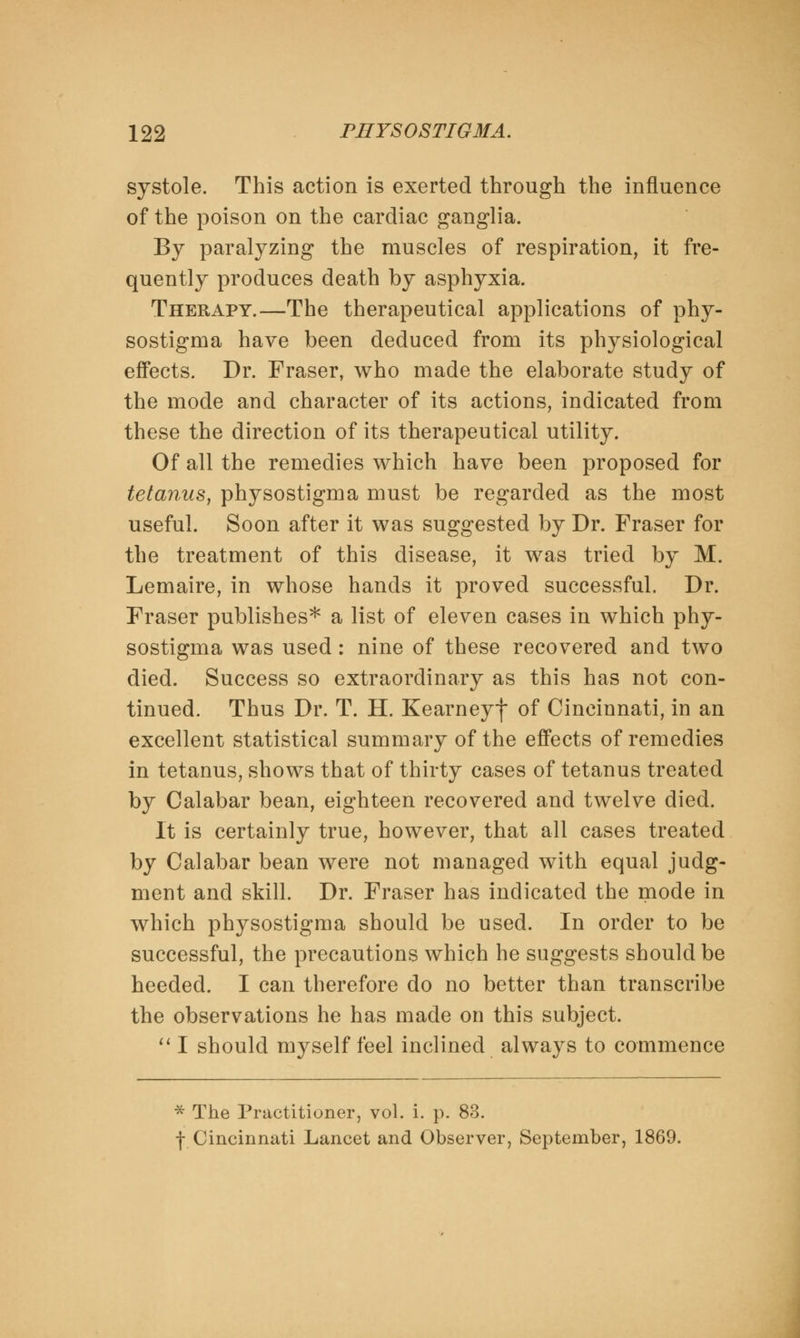 systole. This action is exerted through the influence of the poison on the cardiac ganglia. By paralyzing the muscles of respiration, it fre- quently produces death by asphyxia. Therapy.—The therapeutical applications of phy- sostigma have been deduced from its physiological effects. Dr. Fraser, who made the elaborate study of the mode and character of its actions, indicated from these the direction of its therapeutical utility. Of all the remedies which have been proposed for tetanus, physostigma must be regarded as the most useful. Soon after it was suggested by Dr. Fraser for the treatment of this disease, it was tried by M. Lemaire, in whose hands it proved successful. Dr. Fraser publishes* a list of eleven cases in which phy- sostigma was used: nine of these recovered and two died. Success so extraordinary as this has not con- tinued. Thus Dr. T. H. Kearneyf of Cincinnati, in an excellent statistical summary of the effects of remedies in tetanus, shows that of thirty cases of tetanus treated by Calabar bean, eighteen recovered and twelve died. It is certainly true, however, that all cases treated by Calabar bean were not managed with equal judg- ment and skill. Dr. Fraser has indicated the mode in which physostigma should be used. In order to be successful, the precautions which he suggests should be heeded. I can therefore do no better than transcribe the observations he has made on this subject.  I should myself feel inclined always to commence * The Practitioner, vol. i. p. 83. -(-Cincinnati Lancet and Observer, September, 1869.