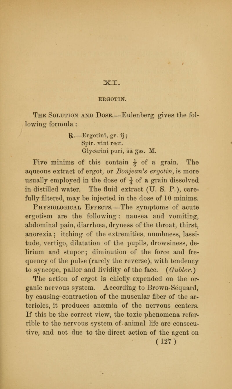 ERGOTIN. The Solution and Dose.—Eulenberg gives the fol- lowing formula: R.— Ergotini, gr. ij; Spir. vini rect. Glycerini puri, aa gss. M. Five minims of this contain ^ of a grain. The aqueous extract of ergot, or Bonjeari's ergotin, is more usually employed in the dose of J of a grain dissolved in distilled water. The fluid extract (U. S. P.), care- fully filtered, maybe injected in the dose of 10 minims. Physiological Effects.—The symptoms of acute ergotism are the following: nausea and vomiting, abdominal pain, diarrhoea, dryness of the throat, thirst, anorexia; itching of the extremities, numbness, lassi- tude, vertigo, dilatation of the pupils, drowsiness, de- lirium and stupor; diminution of the force and fre- quency of the pulse (rarely the reverse), with tendency to syncope, pallor and lividity of the face. (Gubler.) The action of ergot is chiefly expended on the or- ganic nervous system. According to Brown-Sequard, by causing contraction of the muscular fiber of the ar- terioles, it produces anaemia of the nervous centers. If this be the correct view, the toxic phenomena refer- rible to the nervous system of-animal life are consecu- tive, and not due to the direct action of the agent on (12?)