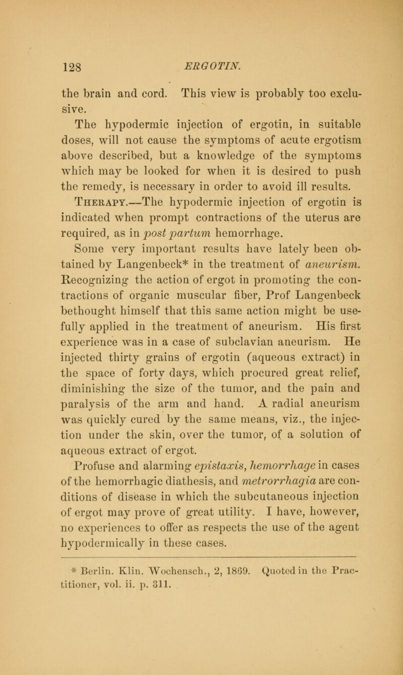 the brain and cord. This view is probably too exclu- sive. The hypodermic injection of ergotin, in suitable doses, will not cause the symptoms of acute ergotism above described, but a knowledge of the symptoms which may be looked for when it is desired to push the remedy, is necessary in order to avoid ill results. Therapy.—The hypodermic injection of ergotin is indicated when prompt contractions of the uterus are required, as in post parium hemorrhage. Some very important results have lately been ob- tained by Langenbeck* in the treatment of aneurism. Recognizing the action of ergot in promoting the con- tractions of organic muscular fiber, Prof Langenbeck bethought himself that this same action might be use- fully applied in the treatment of aneurism. His first experience was in a case of subclavian aneurism. He injected thirty grains of ergotin (aqueous extract) in the space of forty days, which procured great relief, diminishing the size of the tumor, and the pain and paralysis of the arm and hand. A radial aneurism was quickly cured by the same means, viz., the injec- tion under the skin, over the tumor, of a solution of aqueous extract of ergot. Profuse and alarming epistaxis, hemorrhage in cases of the hemorrhagic diathesis, and metrorrhagia are con- ditions of disease in which the subcutaneous injection of ergot may prove of great utility. I have, however, no experiences to offer as respects the use of the agent hypodermically in these cases. * Berlin. Klin. Wochensch., 2, 1869. Quoted in the Prac- titioner, vol. ii. p. 311.