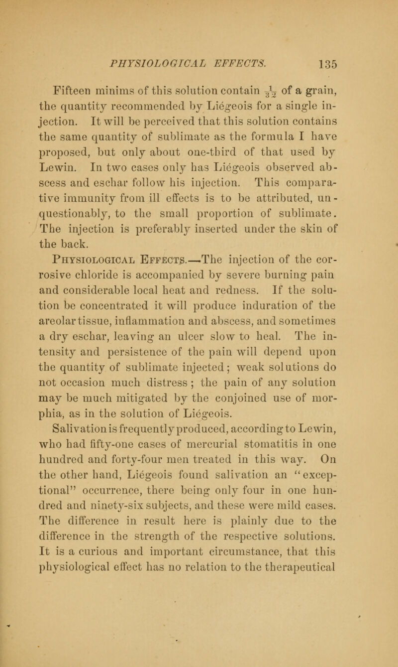 Fifteen minims of this solution contain ^ of a grain, the quantity recommended by Liegeois for a single in- jection. It will be perceived that this solution contains the same quantity of sublimate as the formula I have proposed, but only about one-third of that used by Lewin. In two cases only has Liegeois observed ab- scess and eschar follow his injection. This compara- tive immunity from ill effects is to be attributed, un - questionably, to the small proportion of sublimate. The injection is preferably inserted under the skin of the back. Physiological Effects.—The injection of the cor- rosive chloride is accompanied by severe burning pain and considerable local heat and redness. If the solu- tion be concentrated it will produce induration of the areolar tissue, inflammation and abscess, and sometimes a dry eschar, leaving an ulcer slow to heal. The in- tensity and persistence of the pain will depend upon the quantity of sublimate injected; weak solutions do not occasion much distress ; the pain of any solution may be much mitigated by the conjoined use of mor- phia, as in the solution of Liegeois. Salivation is frequently produced, according to Lewin, who had fifty-one cases of mercurial stomatitis in one hundred and forty-four men treated in this wTay. On the other hand, Liegeois found salivation an  excep- tional occurrence, there being only four in one hun- dred and ninety-six subjects, and these were mild cases. The difference in result here is plainly due to the difference in the strength of the respective solutions. It is a curious and important circumstance, that this physiological effect has no relation to the therapeutical