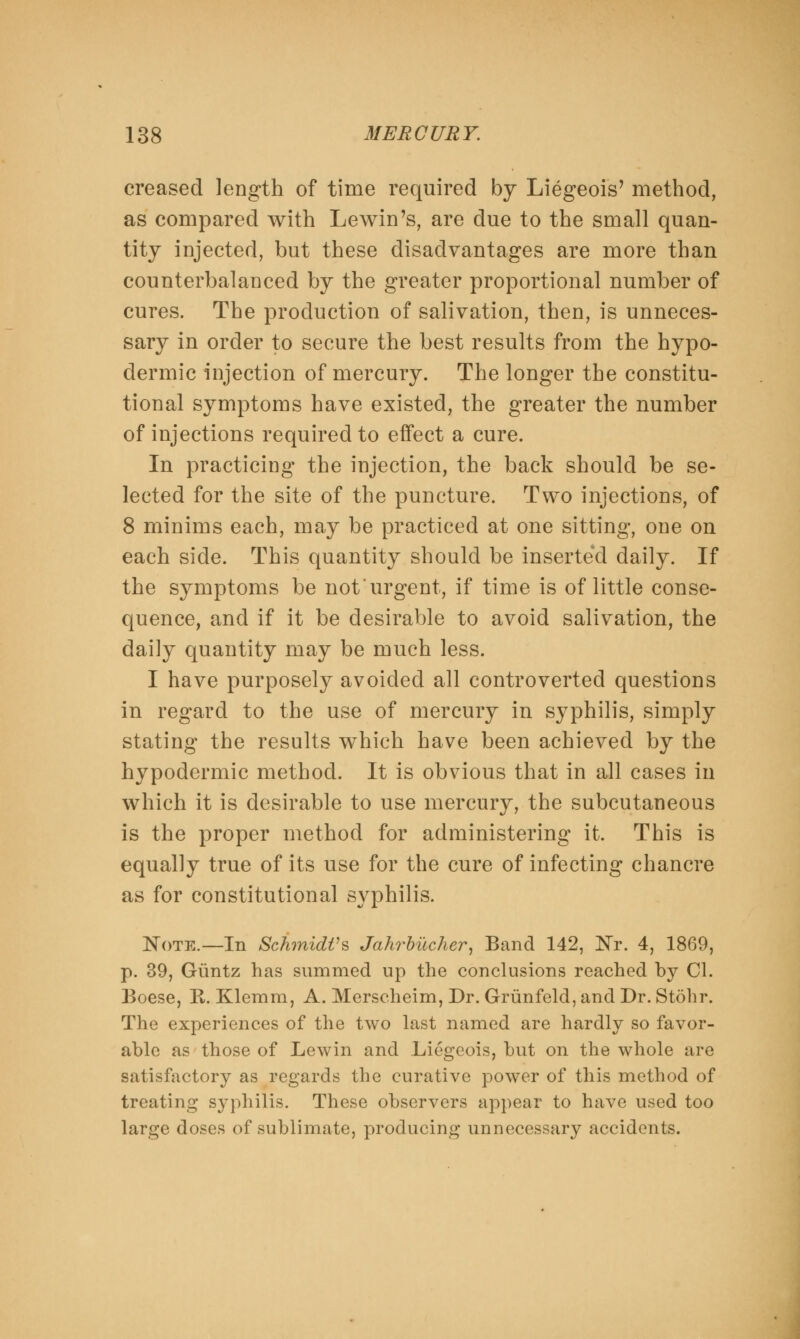 creased length of time required by Liegeois' method, as compared with Lewin's, are due to the small quan- tity injected, but these disadvantages are more than counterbalanced by the greater proportional number of cures. The production of salivation, then, is unneces- sary in order to secure the best results from the hypo- dermic injection of mercury. The longer the constitu- tional symptoms have existed, the greater the number of injections required to effect a cure. In practicing the injection, the back should be se- lected for the site of the puncture. Two injections, of 8 minims each, may be practiced at one sitting, one on each side. This quantity should be inserted daily. If the symptoms be not urgent, if time is of little conse- quence, and if it be desirable to avoid salivation, the daily quantity may be much less. I have purposely avoided all controverted questions in regard to the use of mercury in syphilis, simply stating the results which have been achieved by the hypodermic method. It is obvious that in all cases in which it is desirable to use mercury, the subcutaneous is the proper method for administering it. This is equally true of its use for the cure of infecting chancre as for constitutional syphilis. Note.—In Schmidt's Jahrbucher, Band 142, Nr. 4, 1869, p. 39, Giintz has summed up the conclusions reached by CI. Boese, K-. Klemm, A. Merscheim, Dr. Griinfeld, and Dr. Stohr. The experiences of the two last named are hardly so favor- able as those of Lewin and Liegeois, but on the whole are satisfactory as regards the curative power of this method of treating syphilis. These observers appear to have used too large doses of sublimate, producing unnecessary accidents.