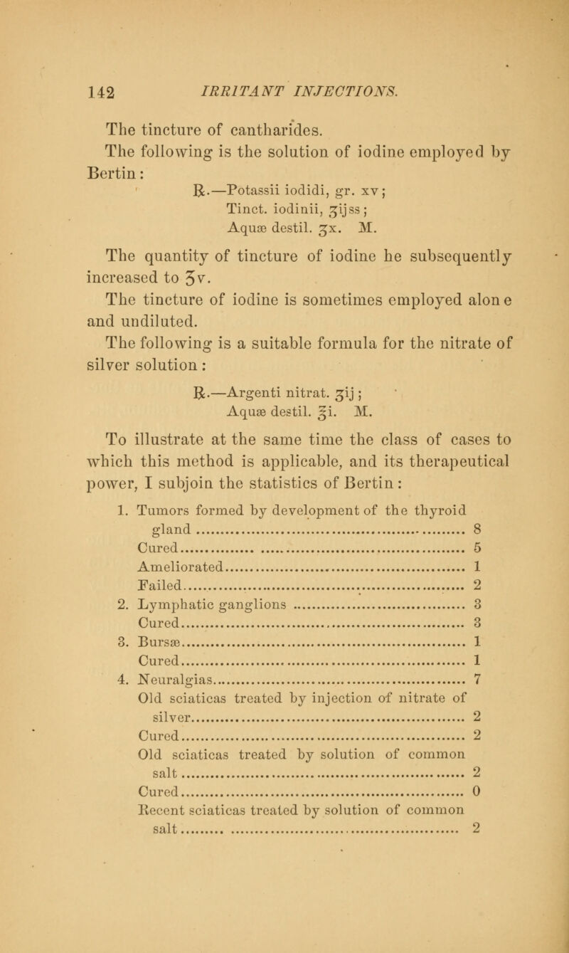 The tincture of cantharides. The following is the solution of iodine employed by Bertin: R.—Potassii iodidi, gr. xv ; Tinct. iodinii, gijssj Aquse destil. gx. M. The quantity of tincture of iodine he subsequently increased to 3 v. The tincture of iodine is sometimes employed alone and undiluted. The following is a suitable formula for the nitrate of silver solution : R.—Argenti nitrat. gij ; Aquse destil. §i. M. To illustrate at the same time the class of cases to which this method is applicable, and its therapeutical power, I subjoin the statistics of Bertin : 1. Tumors formed by development of the thyroid gland 8 Cured 5 Ameliorated 1 Failed 2 2. Lymphatic ganglions 3 Cured 3 3. Bursas 1 Cured 1 4. Neuralgias 7 Old sciaticas treated by injection of nitrate of silver 2 Cured 2 Old sciaticas treated by solution of common salt 2 Cured 0 Recent sciaticas treated by solution of common salt 2