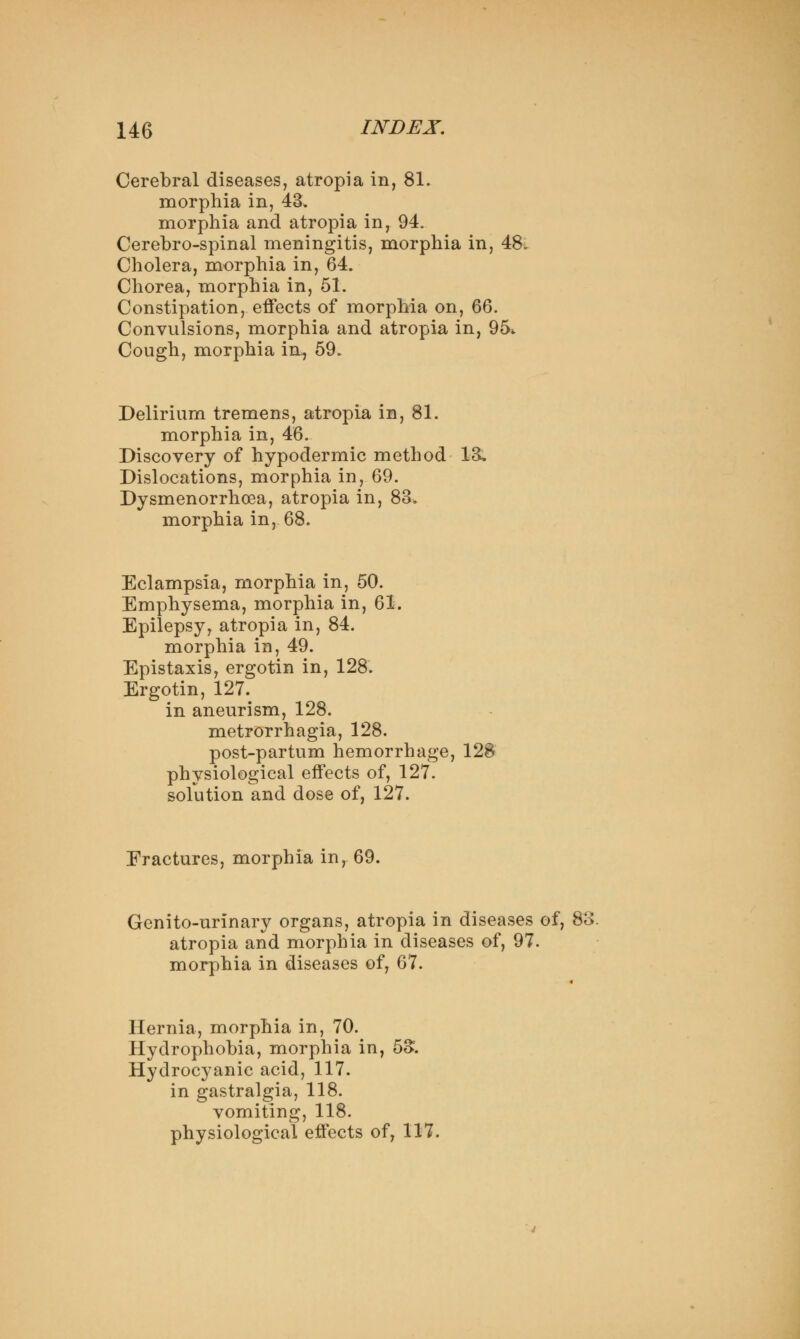 Cerebral diseases, atropia in, 81. morphia in, 43, morphia and atropia in, 94. Cerebro-spinal meningitis, morphia in, 48. Cholera, morphia in, 64. Chorea, morphia in, 51. Constipation, effects of morphia on, 66. Convulsions, morphia and atropia in, 95* Cough, morphia in, 59. Delirium tremens, atropia in, 81. morphia in, 46. Discovery of hypodermic method 13. Dislocations, morphia in, 69. Dysmenorrhoea, atropia in, 83. morphia in, 68. Eclampsia, morphia in, 50. Emphysema, morphia in, 61. Epilepsy, atropia in, 84. morphia in, 49. Epistaxis, ergotin in, 128. Ergotin, 127. in aneurism, 128. metrorrhagia, 128. post-partum hemorrhage, 128 physiological effects of, 127. solution and dose of, 127. Eractures, morphia in, 69. Genito-urinary organs, atropia in diseases of, 83 atropia and morphia in diseases of, 97. morphia in diseases of, 67. Hernia, morphia in, 70. Hydrophobia, morphia in, 5S. Hydrocyanic acid, 117. in gastralgia, 118. vomiting, 118. physiological effects of, 117.