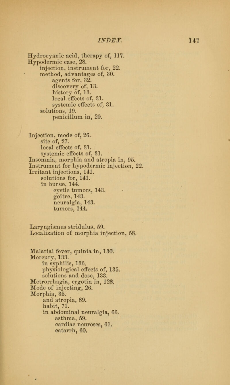 Hydrocyanic acid, therapy of, 117. Hypodermic case, 28. injection, instrument for, 22. method, advantages of, 30. agents for, 32. discovery of, 13. history of, 13. local effects of, 31. systemic effects of, 31. solutions, 19. penicillum in, 20. Injection, mode of, 26. site of, 27. local effects of, 31. systemic effects of, 31. Insomnia, morphia and atropia in, 95. Instrument for hypodermic injection, 22, Irritant injections, 141. solutions for, 141. in bursae, 144. cystic tumors, 143. goitre, 143. neuralgia, 143. tumors, 144. Laryngismus stridulus, 59. Localization of morphia injection, 58. Malarial fever, quinia in, 130. Mercury, 133. in syphilis, 136. physiological effects of, 135. solutions and dose, 133. Metrorrhagia, ergotin in, 128. Mode of injecting, 26. Morphia, 35. and atropia, 89. habit, 71. in abdominal neuralgia, 6Q. asthma, 59. cardiac neuroses, 61. catarrh, 60.