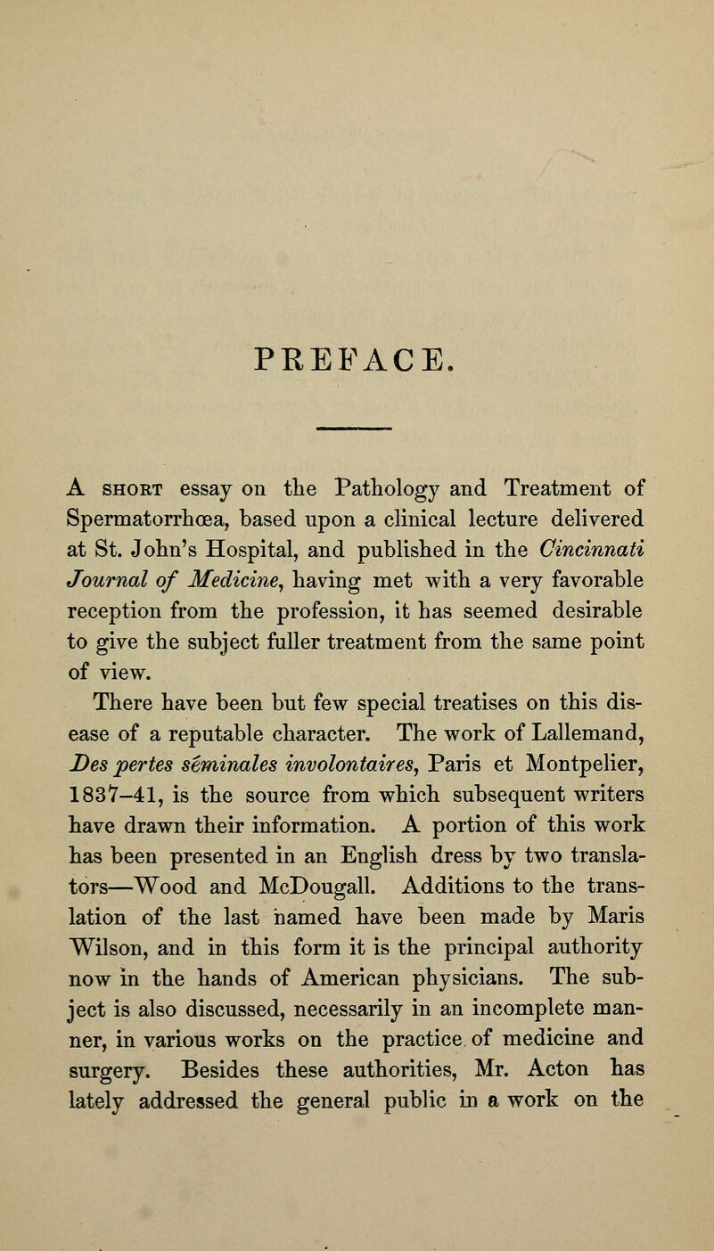 PREFACE. A short essay on the Pathology and Treatment of Spermatorrhoea, based upon a clinical lecture delivered at St. John's Hospital, and published in the Cincinnati Journal of Medicine, having met with a very favorable reception from the profession, it has seemed desirable to give the subject fuller treatment from the same point of view. There have been but few special treatises on this dis- ease of a reputable character. The work of Lallemand, Des pertes seminales involontaires, Paris et Montpelier, 1837-41, is the source from which subsequent writers have drawn their information. A portion of this work has been presented in an English dress by two transla- tors—Wood and McDougall. Additions to the trans- lation of the last named have been made by Maris Wilson, and in this form it is the principal authority now in the hands of American physicians. The sub- ject is also discussed, necessarily in an incomplete man- ner, in various works on the practice of medicine and surgery. Besides these authorities, Mr. Acton has lately addressed the general public in a work on the