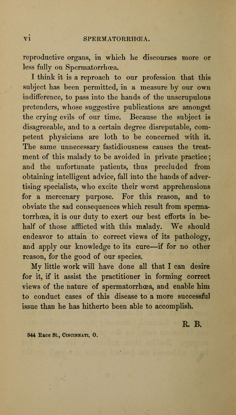 reproductive organs, in which he discourses more or less fully on Spermatorrhoea. I think it is a reproach to our profession that this subject has been permitted, in a measure by our own indifference, to pass into the hands of the unscrupulous pretenders, whose suggestive publications are amongst the crying evils of our time. Because the subject is disagreeable, and to a certain degree disreputable, com- petent physicians are loth to be concerned with it. The same unnecessary fastidiousness causes the treat- ment of this malady to be avoided in private practice; and the unfortunate patients, thus precluded from obtaining intelligent advice, fall into the hands of adver- tising specialists, who excite their worst apprehensions for a mercenary purpose. For this reason, and to obviate the sad consequences which result from sperma- torrhoea, it is our duty to exert our best efforts in be- half of those afflicted with this malady. We should endeavor to attain to correct views of its pathology, and apply our knowledge to its cure—if for no other reason, for the good of our species. My little work will have done all that I can desire for it, if it assist the practitioner in forming correct views of the nature of spermatorrhoea, and enable him to conduct cases of this disease to a more successful issue than he has hitherto been able to accomplish. K B. 844 Eace St., Cincinnati, 0.