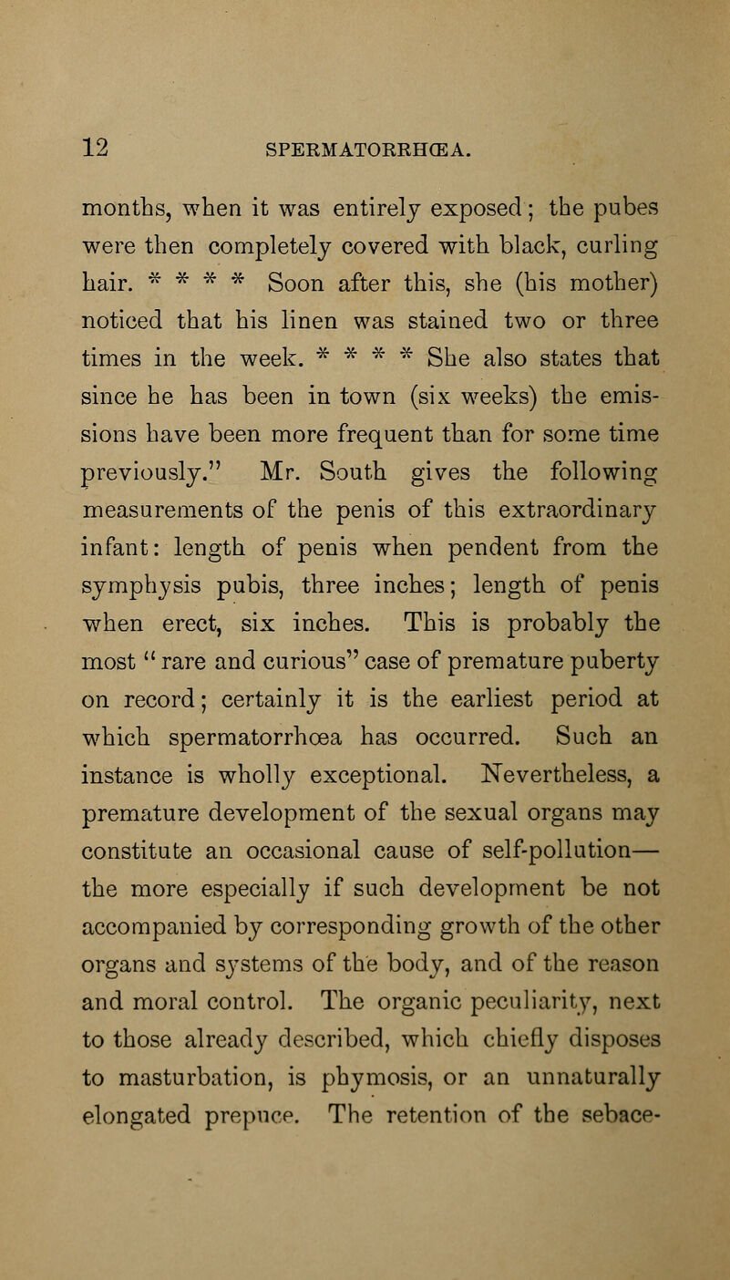 months, when it was entirely exposed; the pubes were then completely covered with black, curling hair. * * * * Soon after this, she (his mother) noticed that his linen was stained two or three times in the week. * * * * She also states that since he has been in town (six weeks) the emis- sions have been more frequent than for some time previously. Mr. South gives the following measurements of the penis of this extraordinary infant: length of penis when pendent from the symphysis pubis, three inches; length of penis when erect, six inches. This is probably the most  rare and curious case of premature puberty on record; certainly it is the earliest period at which spermatorrhoea has occurred. Such an instance is wholly exceptional. Nevertheless, a premature development of the sexual organs may constitute an occasional cause of self-pollution— the more especially if such development be not accompanied by corresponding growth of the other organs and systems of the body, and of the reason and moral control. The organic peculiarity, next to those already described, which chiefly disposes to masturbation, is phymosis, or an unnaturally elongated prepuce. The retention of the sebace-