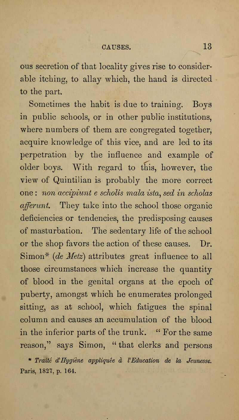 ous secretion of that locality gives rise to consider- able itching, to allay which, the hand is directed to the part. Sometimes the habit is due to training. Boys in public schools, or in other public institutions, where numbers of them are congregated together, acquire knowledge of this vice, and are led to its perpetration by the influence and example of older boys. With regard to this, however, the view of Quintilian is probably the more correct one : non accipiunt e scholis mala ista} sed in scholas afferunt. They take into the school those organic deficiencies or tendencies, the predisposing causes of masturbation. The sedentary life of the school or the shop favors the action of these causes. Dr. Simon* (de Metz) attributes great influence to all those circumstances which increase the quantity of blood in the genital organs at the epoch of puberty, amongst which he enumerates prolonged sitting, as at school, which fatigues the spinal column and causes an accumulation of the blood in the inferior parts of the trunk.  For the same reason, says Simon,  that clerks and persons * Traite d> Hygiene appliquee d VEducation de la Jeimesse. Paris, 1827, p. 164.