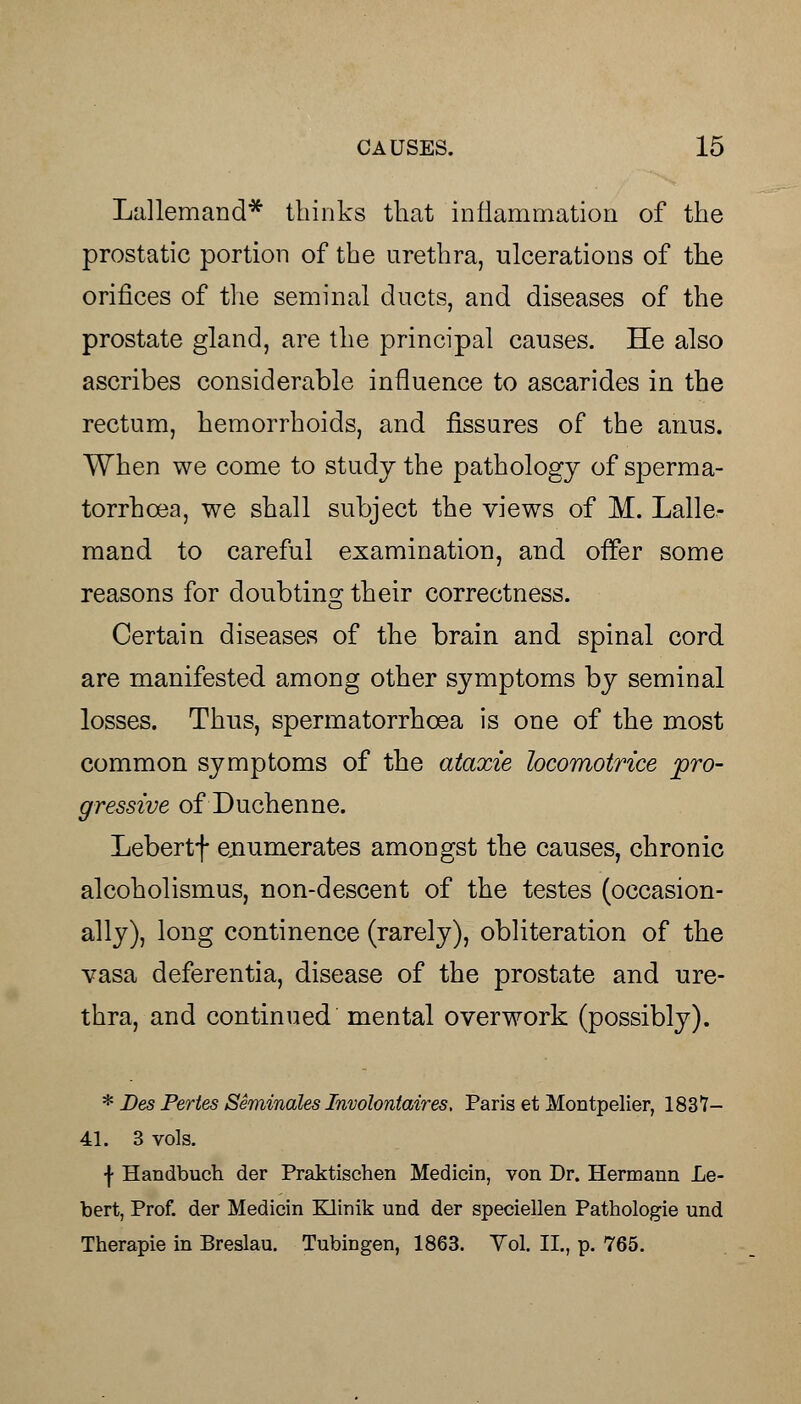 Lallemand* thinks that inflammation of the prostatic portion of the urethra, ulcerations of the orifices of the seminal ducts, and diseases of the prostate gland, are the principal causes. He also ascribes considerable influence to ascarides in the rectum, hemorrhoids, and fissures of the anus. When we come to study the pathology of sperma- torrhoea, we shall subject the views of M. Lalle- mand to careful examination, and offer some reasons for doubting their correctness. Certain diseases of the brain and spinal cord are manifested among other symptoms by seminal losses. Thus, spermatorrhoea is one of the most common symptoms of the ataxie locomotrice pro- gressive of Duchenne. Lebertf enumerates amongst the causes, chronic alcoholismus, non-descent of the testes (occasion- ally), long continence (rarely), obliteration of the vasa deferentia, disease of the prostate and ure- thra, and continued mental overwork (possibly). * Des Pertes Seminales Involontaires, Paris et Montpelier, 1837- 41. 3 vols. •j- Handbuch der Praktischen Medicin, von Dr. Hermann Le- bert, Prof, der Medicin Klinik und der speciellen Pathologie und Therapie in Breslau. Tubingen, 1863. Vol. II., p. 765.