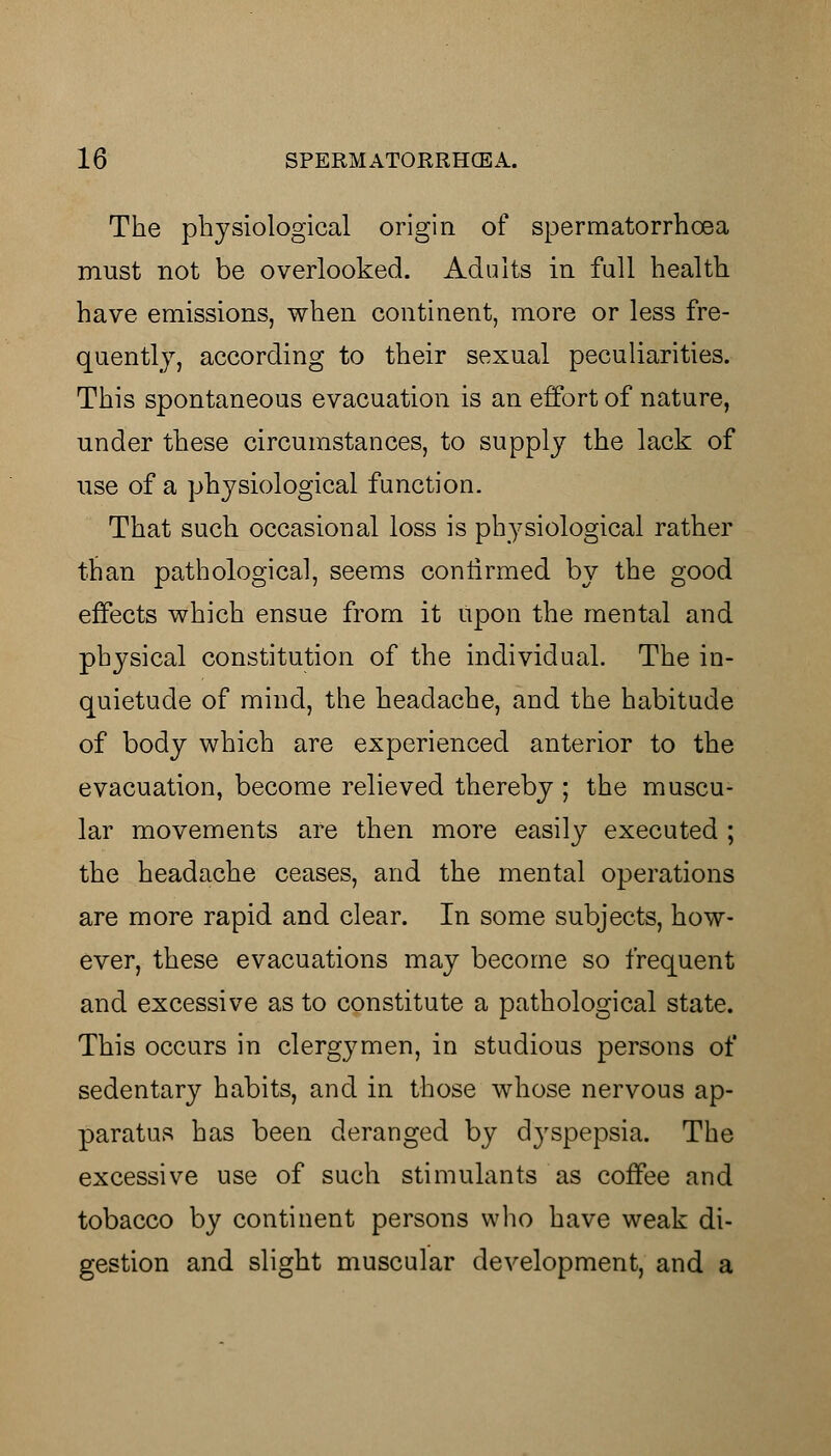 The physiological origin of spermatorrhoea must not be overlooked. Adults in full health have emissions, when continent, more or less fre- quently, according to their sexual peculiarities. This spontaneous evacuation is an effort of nature, under these circumstances, to supply the lack of use of a physiological function. That such occasional loss is physiological rather than pathological, seems confirmed by the good effects which ensue from it upon the mental and physical constitution of the individual. The in- quietude of mind, the headache, and the habitude of body which are experienced anterior to the evacuation, become relieved thereby ; the muscu- lar movements are then more easily executed ; the headache ceases, and the mental operations are more rapid and clear. In some subjects, how- ever, these evacuations may become so frequent and excessive as to constitute a pathological state. This occurs in clergymen, in studious persons of sedentary habits, and in those whose nervous ap- paratus has been deranged by dyspepsia. The excessive use of such stimulants as coffee and tobacco by continent persons who have weak di- gestion and slight muscular development, and a