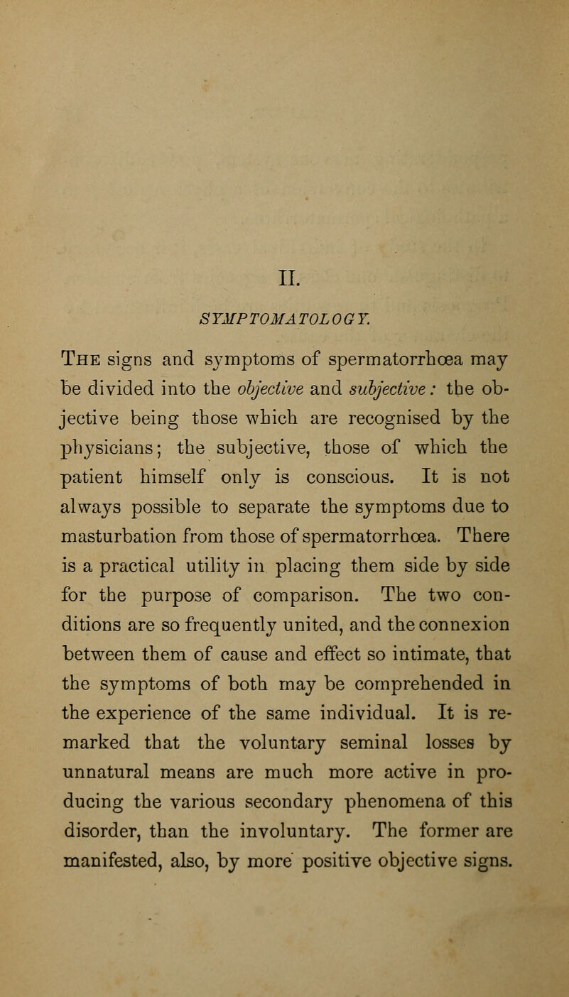 II. S YAIP TOM A TOL OGY. The signs and symptoms of spermatorrhoea may be divided into the objective and subjective: the ob- jective being those which are recognised by the physicians; the subjective, those of which the patient himself only is conscious. It is not always possible to separate the symptoms due to masturbation from those of spermatorrhoea. There is a practical utility in placing them side by side for the purpose of comparison. The two con- ditions are so frequently united, and the connexion between them of cause and effect so intimate, that the symptoms of both may be comprehended in the experience of the same individual. It is re- marked that the voluntary seminal losses by unnatural means are much more active in pro- ducing the various secondary phenomena of this disorder, than the involuntary. The former are manifested, also, by more positive objective signs.