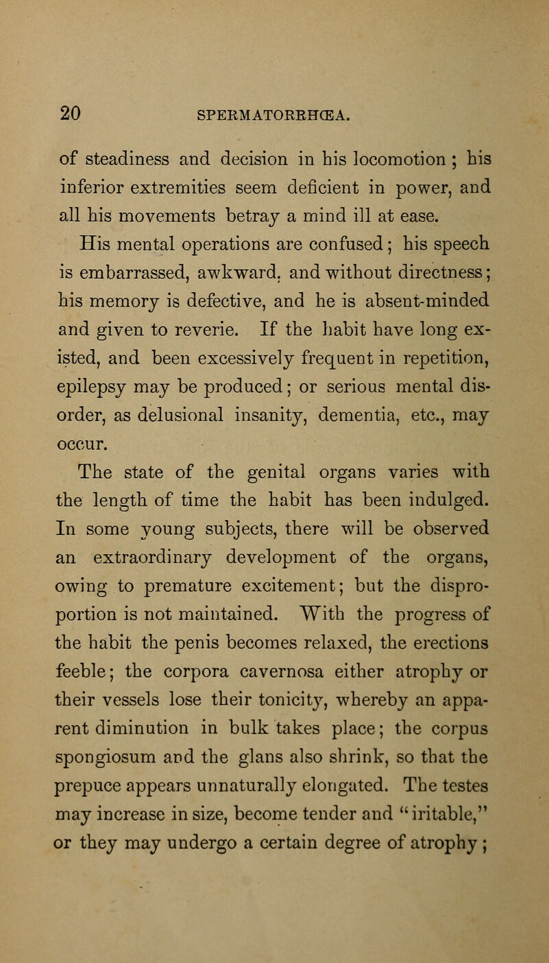 of steadiness and decision in his locomotion ; his inferior extremities seem deficient in power, and all his movements betray a mind ill at ease. His mental operations are confused; his speech is embarrassed, awkward, and without directness; his memory is defective, and he is absent-minded and given to reverie. If the habit have long ex- isted, and been excessively frequent in repetition, epilepsy may be produced; or serious mental dis- order, as delusional insanity, dementia, etc., may occur. The state of the genital organs varies with the length of time the habit has been indulged. In some young subjects, there will be observed an extraordinary development of the organs, owing to premature excitement; but the dispro- portion is not maintained. With the progress of the habit the penis becomes relaxed, the erections feeble; the corpora cavernosa either atrophy or their vessels lose their tonicity, whereby an appa- rent diminution in bulk takes place; the corpus spongiosum and the glans also shrink, so that the prepuce appears unnaturally elongated. The testes may increase in size, become tender and iritable, or they may undergo a certain degree of atrophy ;