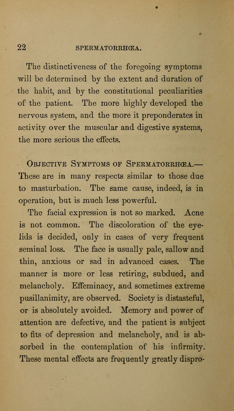 The distinctiveness of the foregoing symptoms will be determined by the extent and duration of the habit, and by the constitutional peculiarities of the patient. The more highly developed the nervous system, and the more it preponderates in activity over the muscular and digestive systems, the more serious the effects. Objective Symptoms of Spermatorrhea.— These are in many respects similar to those due to masturbation. The same cause, indeed, is in operation, but is much less powerful. The facial expression is not so marked. Acne is not common. The discoloration of the eye- lids is decided, only in cases of very frequent seminal loss. The face is usually pale, sallow and thin, anxious or sad in advanced cases. The manner is more or less retiring, subdued, and melancholy. Effeminacy, and sometimes extreme pusillanimity, are observed. Society is distasteful, or is absolutely avoided. Memory and power of attention are defective, and the patient is subject to fits of depression and melancholy, and is ab- sorbed in the contemplation of his infirmity. These mental effects are frequently greatly dispro-