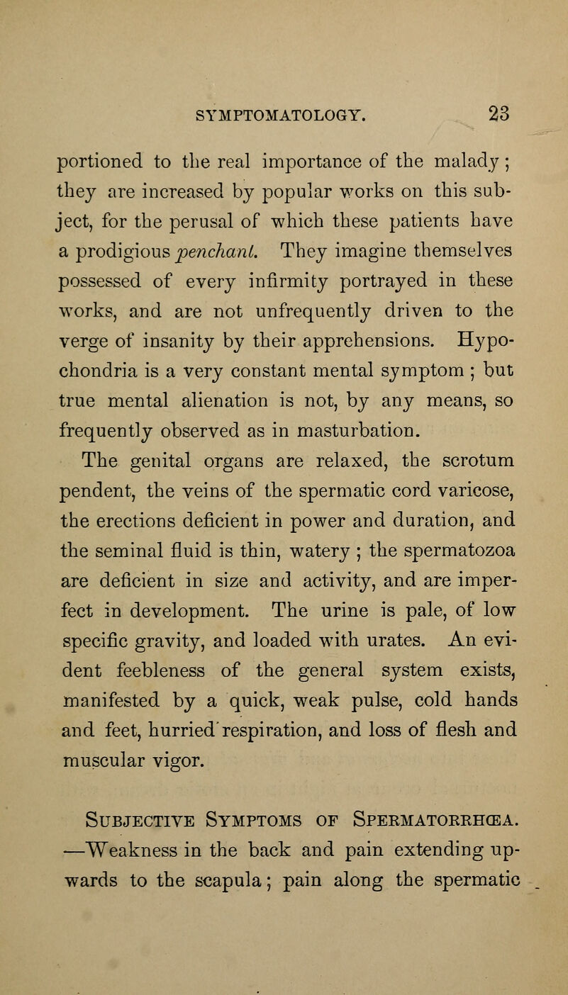 portioned to the real importance of the malady; they are increased by popular works on this sub- ject, for the perusal of which these patients have a prodigious penchant. They imagine themselves possessed of every infirmity portrayed in these works, and are not unfrequently driven to the verge of insanity by their apprehensions. Hypo- chondria is a very constant mental symptom ; but true mental alienation is not, by any means, so frequently observed as in masturbation. The genital organs are relaxed, the scrotum pendent, the veins of the spermatic cord varicose, the erections deficient in power and duration, and the seminal fluid is thin, watery ; the spermatozoa are deficient in size and activity, and are imper- fect in development. The urine is pale, of low specific gravity, and loaded with urates. An evi- dent feebleness of the general system exists, manifested by a quick, weak pulse, cold hands and feet, hurried'respiration, and loss of flesh and muscular vigor. Subjective Symptoms of Spermatorrhea. —Weakness in the back and pain extending up- wards to the scapula; pain along the spermatic