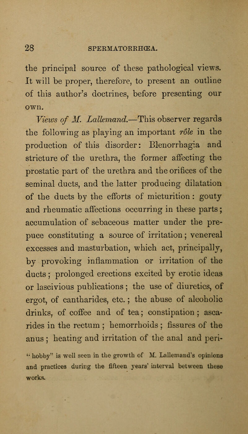 the principal source of these pathological views. It will be proper, therefore, to present an outline of this author's doctrines, before presenting our own. Views of M. Lallemand.—This observer regards the following as playing an important role in the production of this disorder: Blenorrhagia and stricture of the urethra, the former affecting the prostatic part of the urethra and the orifices of the seminal ducts, and the latter producing dilatation of the ducts by the efforts of micturition : gouty and rheumatic affections occurring in these parts; accumulation of sebaceous matter under the pre- puce constituting a source of irritation; venereal excesses and masturbation, which act, principally, by provoking inflammation or irritation of the ducts; prolonged erections excited by erotic ideas or lascivious publications ; the use of diuretics, of ergot, of cantharides, etc.; the abuse of alcoholic drinks, of coffee and of tea; constipation ; asca- rides in the rectum ; hemorrhoids ; fissures of the anus ; heating aud irritation of the anal and peri- '• hobby is well seen in the growth of M. Lallemand's opinions and practices during the fifteen years' interval between these works.