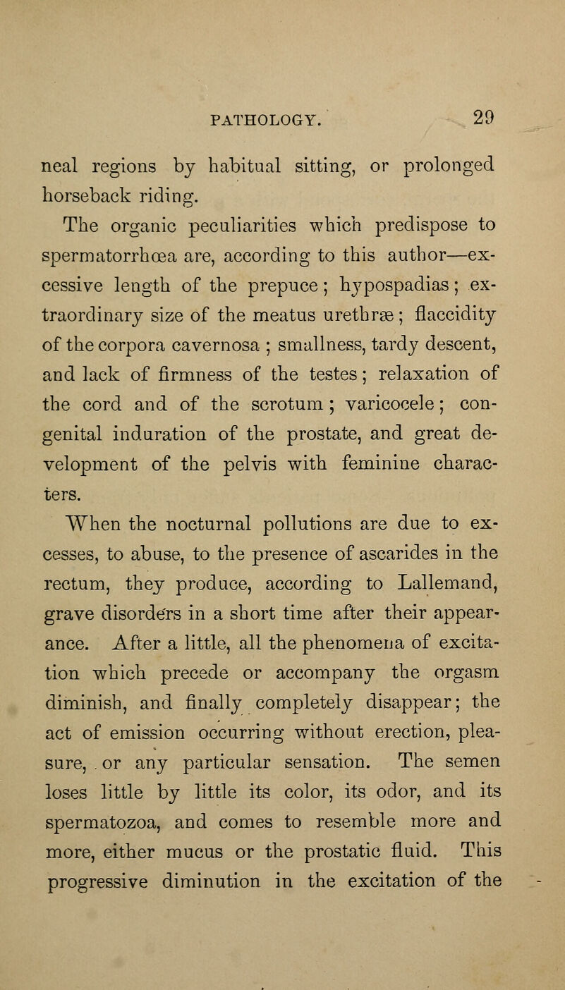 neal regions by habitual sitting, or prolonged horseback riding. The organic peculiarities which predispose to spermatorrhoea are, according to this author—ex- cessive length of the prepuce; hypospadias; ex- traordinary size of the meatus urethrse; flaccidity of the corpora cavernosa ; smallness, tardy descent, and lack of firmness of the testes; relaxation of the cord and of the scrotum; varicocele; con- genital induration of the prostate, and great de- velopment of the pelvis with feminine charac- ters. When the nocturnal pollutions are due to ex- cesses, to abuse, to the presence of ascarides in the rectum, they produce, according to Lallemand, grave disorders in a short time after their appear- ance. After a little, all the phenomena of excita- tion which precede or accompany the orgasm diminish, and finally completely disappear; the act of emission occurring without erection, plea- sure, . or any particular sensation. The semen loses little by little its color, its odor, and its spermatozoa, and comes to resemble more and more, either mucus or the prostatic fluid. This progressive diminution in the excitation of the