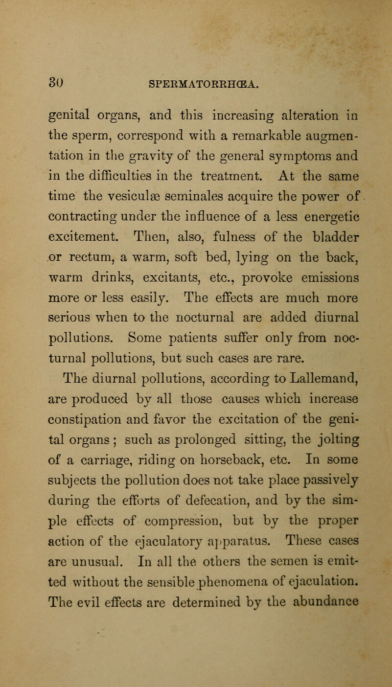 genital organs, and this increasing alteration in the sperm, correspond with a remarkable augmen- tation in the gravity of the general symptoms and in the difficulties in the treatment. At the same time the vesiculse seminales acquire the power of contracting under the influence of a less energetic excitement. Then, also, fulness of the bladder or rectum, a warm, soft bed, lying on the back, warm drinks, excitants, etc., provoke emissions more or less easily. The effects are much more serious when to the nocturnal are added diurnal pollutions. Some patients suffer only from noc- turnal pollutions, but such cases are rare. The diurnal pollutions, according to Lallemand, are produced by all those causes which increase constipation and favor the excitation of the geni- tal organs; such as prolonged sitting, the jolting of a carriage, riding on horseback, etc. In some subjects the pollution does not take place passively during the efforts of defecation, and by the sim- ple effects of compression, but by the proper action of the ejaculatory apparatus. These cases are unusual. In all the others the semen is emit- ted without the sensible phenomena of ejaculation. The evil effects are determined by the abundance