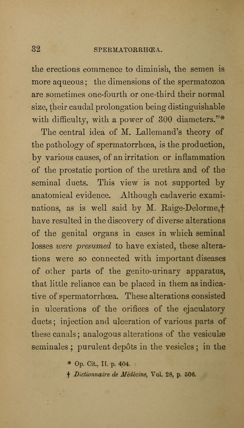 the erections commence to diminish, the semen is more aqueous; the dimensions of the spermatozoa are sometimes one-fourth or one-third their normal size, their caudal prolongation being distinguishable with difficulty, with a power of 300 diameters.* The central idea of M. Lallemand's theory of the pathology of spermatorrhoea, is the production, by various causes, of an irritation or inflammation of the prostatic portion of the urethra and of the seminal ducts. This view is not supported by anatomical evidence. Although cadaveric exami- nations, as is well said by M. Kaige-Delorme,f have resulted in the discovery of diverse alterations of the genital organs in cases in which seminal losses ivere presumed to have existed, these altera- tions were so connected with important diseases of other parts of the genito-urinary apparatus, that little reliance can be placed in them as indica- tive of spermatorrhoea. These alterations consisted in ulcerations of the orifices of the ejaculatory ducts; injection and ulceration of various parts of these canals; analogous alterations of the vesicular seminales ; purulent depots in the vesicles ; in the * Op. Cit, If. p. 404. f Dictionnaire de Medicine, Vol. 28, p. 506.