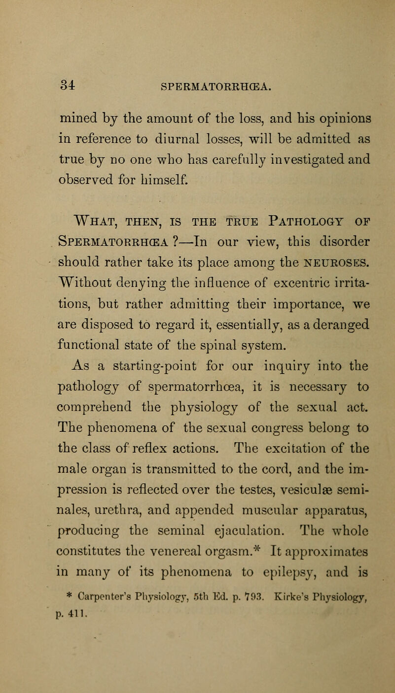 mined by the amount of the loss, and his opinions in reference to diurnal losses, will be admitted as true by no one who has carefully investigated and observed for himself. What, then, is the true Pathology of Spermatorrhoea ?—In our view, this disorder should rather take its place among the neuroses. Without denying the influence of excentric irrita- tions, but rather admitting their importance, we are disposed to regard it, essentially, as a deranged functional state of the spinal system. As a starting-point for our inquiry into the pathology of spermatorrhoea, it is necessary to comprehend the physiology of the sexual act. The phenomena of the sexual congress belong to the class of reflex actions. The excitation of the male organ is transmitted to the cord, and the im- pression is reflected over the testes, vesiculse semi- nales, urethra, and appended muscular apparatus, producing the seminal ejaculation. The whole constitutes the venereal orgasm.* It approximates in many of its phenomena to epilepsy, and is * Carpenter's Physiology, 5th Ed. p. 793. Kirke's Physiology, p. 411.