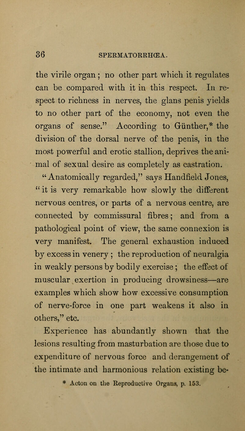 the virile organ ; no other part which it regulates can be compared with it in this respect. In re- spect to richness in nerves, the glans penis yields to no other part of the economy, not even the organs of sense. According to Giinther,* the division of the dorsal nerve of the penis, in the most powerful and erotic stallion, deprives the ani- mal of sexual desire as completely as castration. Anatomically regarded, says Handfield Jones,  it is very remarkable how slowly the different nervous centres, or parts of a nervous centre, are connected by commissural fibres; and from a pathological point of view, the same connexion is very manifest. The general exhaustion induced by excess in venery ; the reproduction of neuralgia in weakly persons by bodily exercise; the effect of muscular exertion in producing drowsiness—are examples which show how excessive consumption of nerve-force in one part weakens it also in others, etc. Experience has abundantly shown that the lesions resulting from masturbation are those due to expenditure of nervous force and derangement of the intimate and harmonious relation existing be-