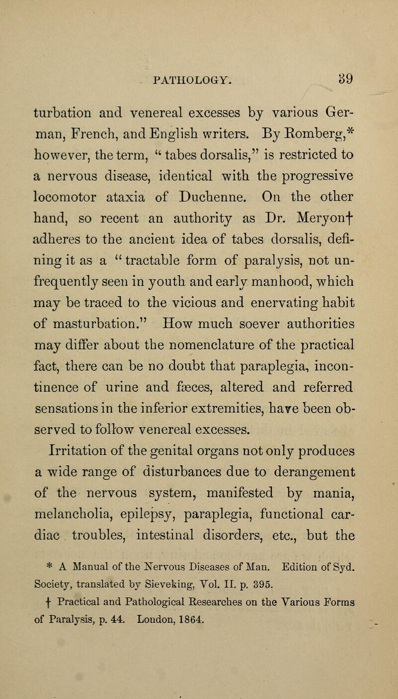 turbation and venereal excesses by various Ger- man, French, and English writers. By Romberg,* however, the term,  tabes dorsalis, is restricted to a nervous disease, identical with the progressive locomotor ataxia of Duchenne. On the other hand, so recent an authority as Dr. Meryonf adheres to the ancient idea of tabes dorsalis, defi- ning it as a  tractable form of paralysis, not un- frequently seen in youth and early manhood, which may be traced to the vicious and enervating habit of masturbation. How much soever authorities may differ about the nomenclature of the practical fact, there can be no doubt that paraplegia, incon- tinence of urine and faeces, altered and referred sensations in the inferior extremities, have been ob- served to follow venereal excesses. Irritation of the genital organs not only produces a wide range of disturbances due to derangement of the nervous system, manifested by mania, melancholia, epilepsy, paraplegia, functional car- diac . troubles, intestinal disorders, etc., but the * A Manual of the Nervous Diseases of Man. Edition of Syd. Society, translated by Sieveking, Vol. II. p. 395. f Practical and Pathological Researches on the Various Forms of Paralysis, p. 44. London, 1864.