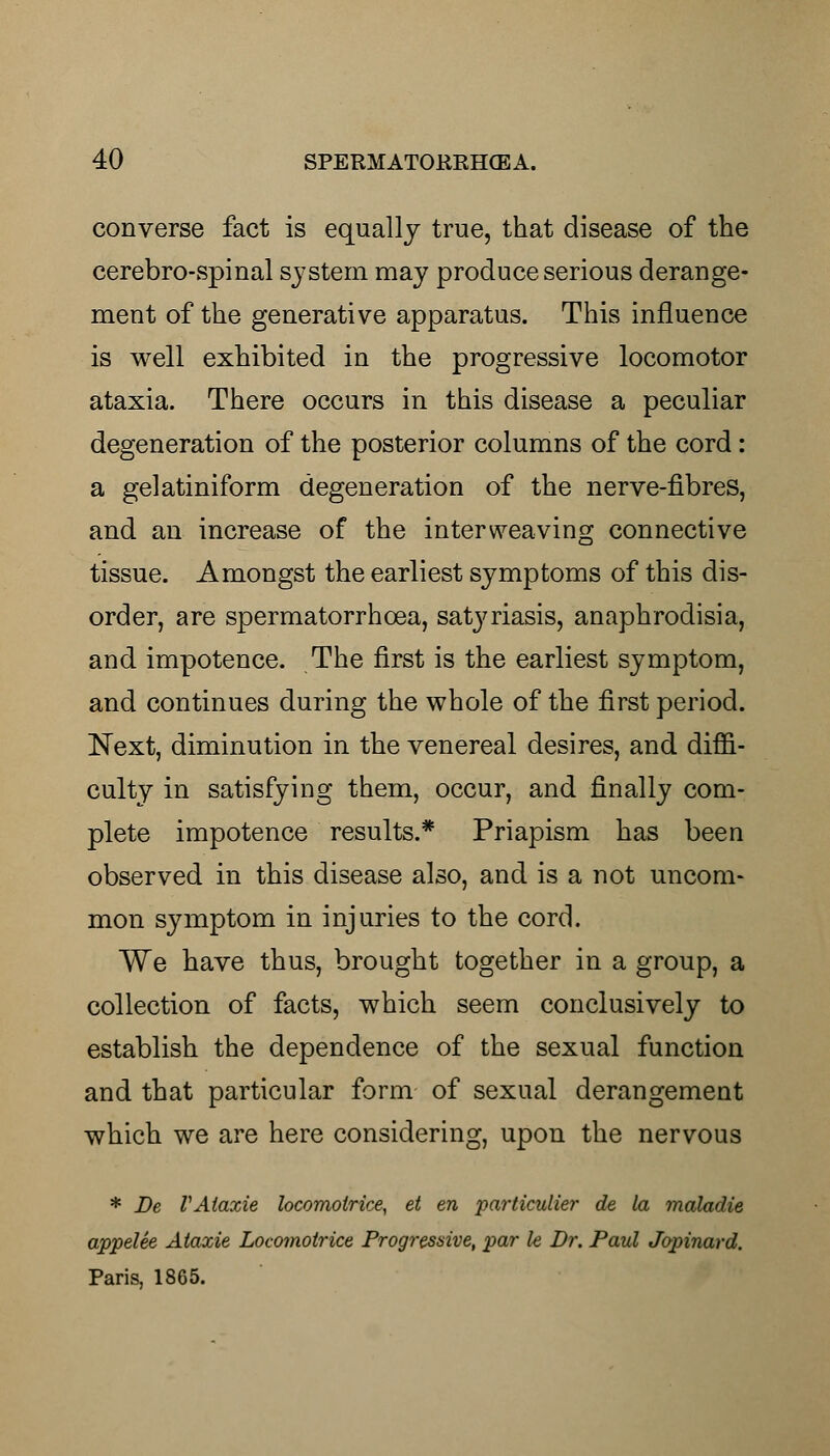 converse fact is equally true, that disease of the cerebro-spinal system may produce serious derange- ment of the generative apparatus. This influence is well exhibited in the progressive locomotor ataxia. There occurs in this disease a peculiar degeneration of the posterior columns of the cord: a gelatiniform degeneration of the nerve-fibres, and an increase of the interweaving connective tissue. Amongst the earliest symptoms of this dis- order, are spermatorrhoea, satj^riasis, anaphrodisia, and impotence. The first is the earliest symptom, and continues during the whole of the first period. Next, diminution in the venereal desires, and diffi- culty in satisfying them, occur, and finally com- plete impotence results.* Priapism has been observed in this disease also, and is a not uncom- mon symptom in injuries to the cord. We have thus, brought together in a group, a collection of facts, which seem conclusively to establish the dependence of the sexual function and that particular form of sexual derangement which we are here considering, upon the nervous * Be VAlaxie locomolrice, et en particulier de la maladie appelee Ataxie Locomotrice Progressive, par le Dr. Paul Jopinard. Paris, 1865.