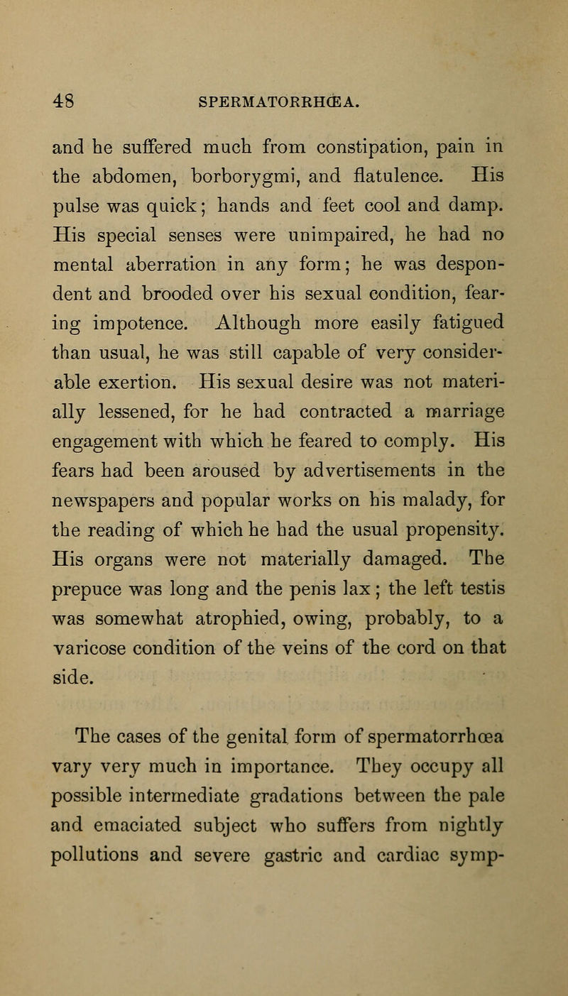 and he suffered much from constipation, pain in the abdomen, borborygmi, and flatulence. His pulse was quick; hands and feet cool and damp. His special senses were unimpaired, he had no mental aberration in any form; he was despon- dent and brooded over his sexual condition, fear- ing impotence. Although more easily fatigued than usual, he was still capable of very consider- able exertion. His sexual desire was not materi- ally lessened, for he had contracted a marriage engagement with which he feared to comply. His fears had been aroused by advertisements in the newspapers and popular works on his malady, for the reading of which he had the usual propensit}^. His organs were not materially damaged. The prepuce was long and the penis lax; the left testis was somewhat atrophied, owing, probably, to a varicose condition of the veins of the cord on that side. The cases of the genital form of spermatorrhoea vary very much in importance. They occupy all possible intermediate gradations between the pale and emaciated subject who suffers from nightly pollutions and severe gastric and cardiac symp-