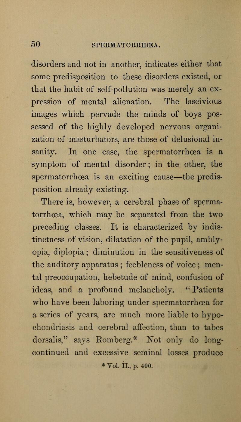 disorders and not in another, indicates either that some predisposition to these disorders existed, or that the habit of self-pollution was merely an ex- pression of mental alienation. The lascivious images which pervade the minds of boys pos- sessed of the highly developed nervous organi- zation of masturbators, are those of delusional in- sanity. In one case, the spermatorrhoea is a sjrmptom of mental disorder; in the other, the spermatorrhoea is an exciting cause—the predis- position already existing. There is, however, a cerebral phase of sperma- torrhoea, which may be separated from the two preceding classes. It is characterized by indis- tinctness of vision, dilatation of the pupil, ambly- opia, diplopia; diminution in the sensitiveness of the auditory apparatus ; feebleness of voice; men- tal preoccupation, hebetude of mind, confusion of ideas, and a profound melancholy.  Patients who have been laboring under spermatorrhoea for a series of years, are much more liable to hypo- chondriasis and cerebral affection, than to tabes dorsalis, says Romberg.* Not only do long- continued and excessive seminal losses produce * Vol. II., p. 400.