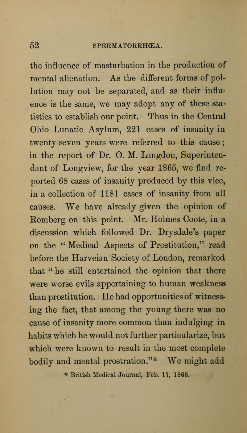 the influence of masturbation in the production of mental alienation. As the different forms of pol- lution may not be separated, and as their influ- ence is the same, we may adopt any of these sta- tistics to establish our point. Thus in the Central Ohio Lunatic Asylum, 221 cases of insanity in twenty-seven years were referred to this cause; in the report of Dr. O. M. Langdon, Superinten- dant of Longview, for the year 1865, we find re- ported 68 cases of insanity produced by this vice, in a collection of 1181 cases of insanity from all causes. We have already given the opinion of Komberg on this point. Mr. Holmes Coote, in a discussion which followed Dr. Drysdale's paper on the  Medical Aspects of Prostitution, read before the Harveian Society of London, remarked that he still entertained the opinion that there were worse evils appertaining to human weakness than prostitution. He had opportunities of witness- ing the fact, that among the young there was no cause of insanity more common than indulging in habits which he would not further particularize, but which were known to result in the most complete bodily and mental prostration.* We might add * British Medical Journal, Feb. 11, 1866.