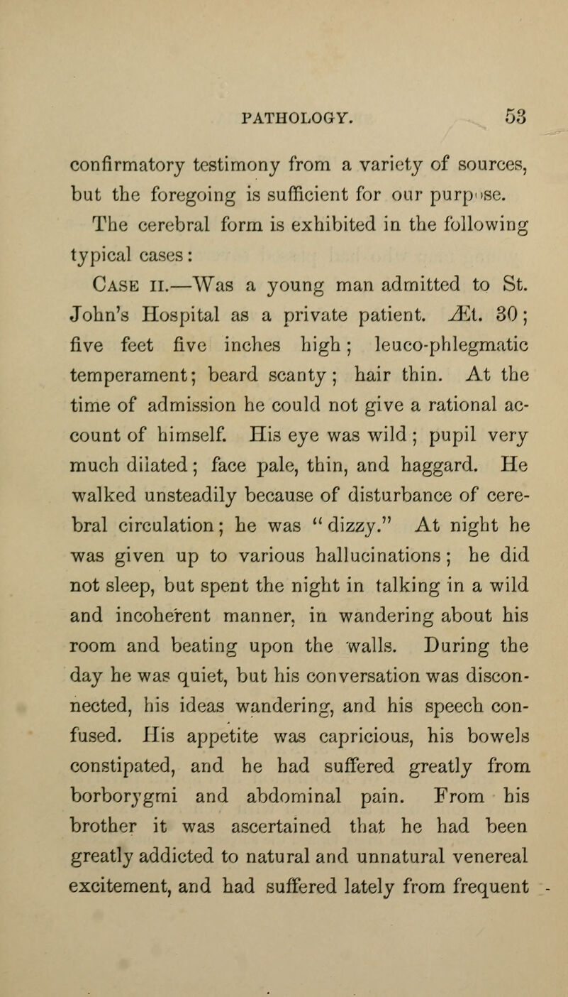 confirmatory testimony from a variety of sources, but the foregoing is sufficient for our purpose. The cerebral form is exhibited in the following typical cases: Case ii.—Was a young man admitted to St. John's Hospital as a private patient. Aii. 30; five feet five inches high; leuco-phlegmatic temperament; beard scanty; hair thin. At the time of admission he could not give a rational ac- count of himself. His eye was wild ; pupil very much dilated; face pale, thin, and haggard. He walked unsteadily because of disturbance of cere- bral circulation; he was  dizzy. At night he was given up to various hallucinations; he did not sleep, but spent the night in talking in a wild and incoherent manner, in wandering about his room and beating upon the walls. During the day he was quiet, but his conversation was discon- nected, his ideas wandering, and his speech con- fused. His appetite was capricious, his bowels constipated, and he had suffered greatly from borborygmi and abdominal pain. From his brother it was ascertained that he had been greatly addicted to natural and unnatural venereal excitement, and had suffered lately from frequent