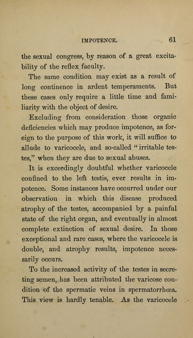 the sexual congress, by reason of a great excita- bility of the reflex faculty. The same condition may exist as a result of long continence in ardent temperaments. But these cases only require a little time and fami- liarity with the object of desire. Excluding from consideration those organic deficiencies which may produce impotence, as for- eign to the purpose of this work, it will suffice to allude to varicocele, and so-called  irritable tes- tes, when they are due to sexual abuses. It is exceedingly doubtful whether varicocele confined to the left testis, ever results in im- potence. Some instances have occurred under our observation in which this disease produced atrophy of the testes, accompanied by a painful state of the right organ, and eventually in almost complete extinction of sexual desire. In those exceptional and rare cases, where the varicocele is double, and atrophy results, impotence neces- sarily occurs. To the increased activity of the testes in secre- ting semen, has been attributed the varicose con- dition of the spermatic veins in spermatorrhoea. This view is hardly tenable. As the varicocele