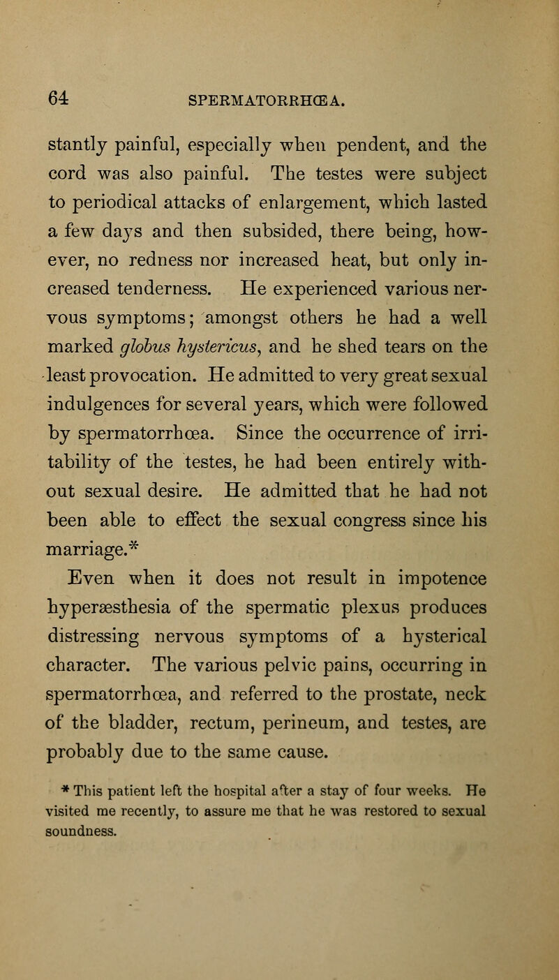 stantly painful, especially when pendent, and the cord was also painful. The testes were subject to periodical attacks of enlargement, which lasted a few da}7s and then subsided, there being, how- ever, no redness nor increased heat, but only in- creased tenderness. He experienced various ner- vous symptoms; amongst others he had a well marked globus hystericus, and he shed tears on the least provocation. He admitted to very great sexual indulgences for several years, which were followed by spermatorrhoea. Since the occurrence of irri- tability of the testes, he had been entirely with- out sexual desire. He admitted that he had not been able to effect the sexual congress since his marriage.* Even when it does not result in impotence hyperesthesia of the spermatic plexus produces distressing nervous symptoms of a hj^sterical character. The various pelvic pains, occurring in spermatorrhoea, and referred to the prostate, neck of the bladder, rectum, perineum, and testes, are probably due to the same cause. * This patient left the hospital arter a stay of four weeks. He visited rae recently, to assure me that he was restored to sexual soundness.