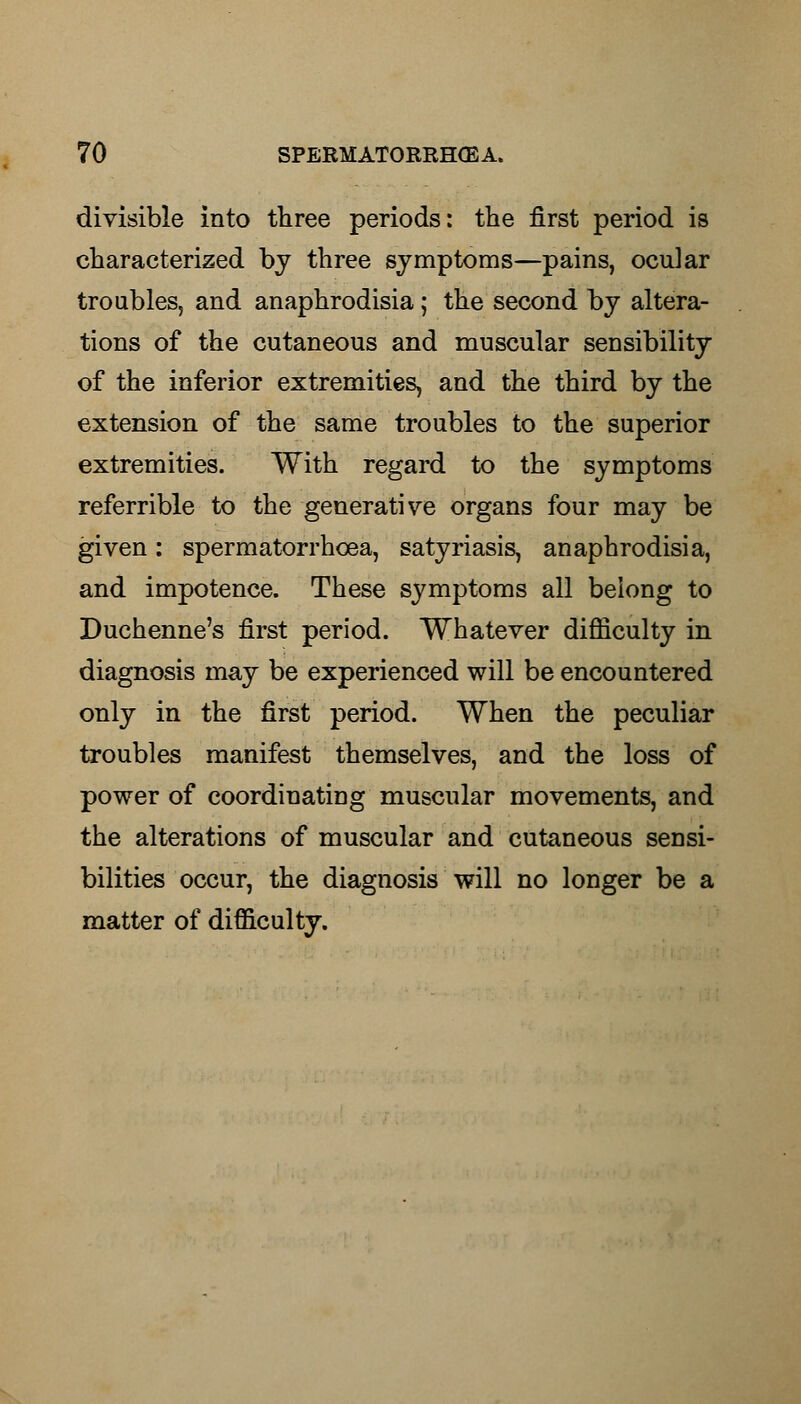 divisible into three periods: the first period is characterized by three symptoms—pains, ocular troubles, and anaphrodisia; the second by altera- tions of the cutaneous and muscular sensibility of the inferior extremities, and the third by the extension of the same troubles to the superior extremities. With regard to the symptoms referrible to the generative organs four may be given: spermatorrhoea, satyriasis, anaphrodisia, and impotence. These symptoms all belong to Duchenne's first period. Whatever difficulty in diagnosis may be experienced will be encountered only in the first period. When the peculiar troubles manifest themselves, and the loss of power of coordinating muscular movements, and the alterations of muscular and cutaneous sensi- bilities occur, the diagnosis will no longer be a matter of difficulty.