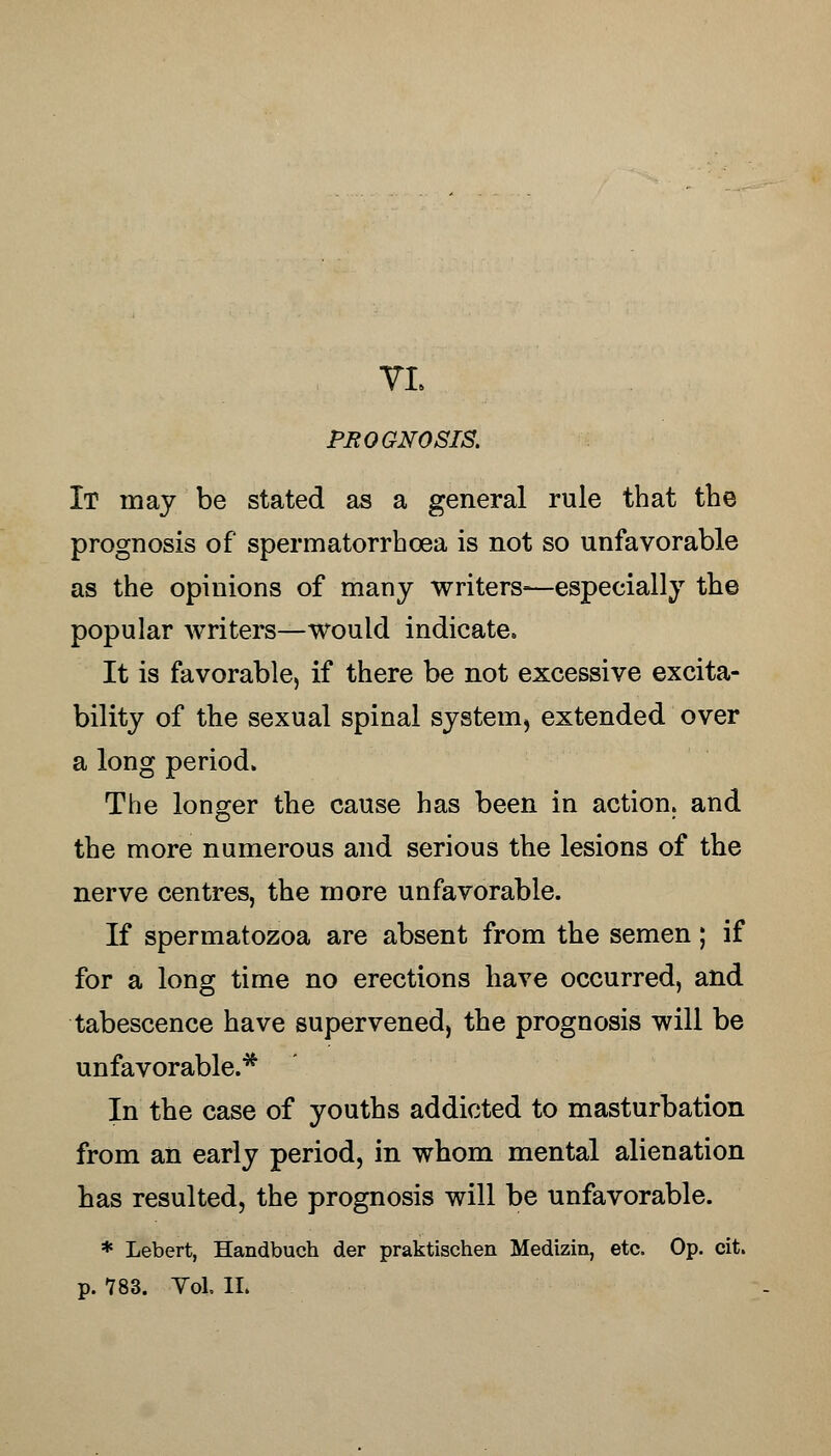 PRO GNOSIS. It may be stated as a general rule that the prognosis of spermatorrhoea is not so unfavorable as the opinions of many writers—especially the popular writers—would indicate. It is favorable, if there be not excessive excita- bility of the sexual spinal system, extended over a long period. The longer the cause has been in action, and the more numerous and serious the lesions of the nerve centres, the more unfavorable. If spermatozoa are absent from the semen; if for a long time no erections have occurred, and tabescence have supervened, the prognosis will be unfavorable.* In the case of youths addicted to masturbation from an early period, in whom mental alienation has resulted, the prognosis will be unfavorable. * Lebert, Handbuch der praktischen Medizin, etc. Op. cit.