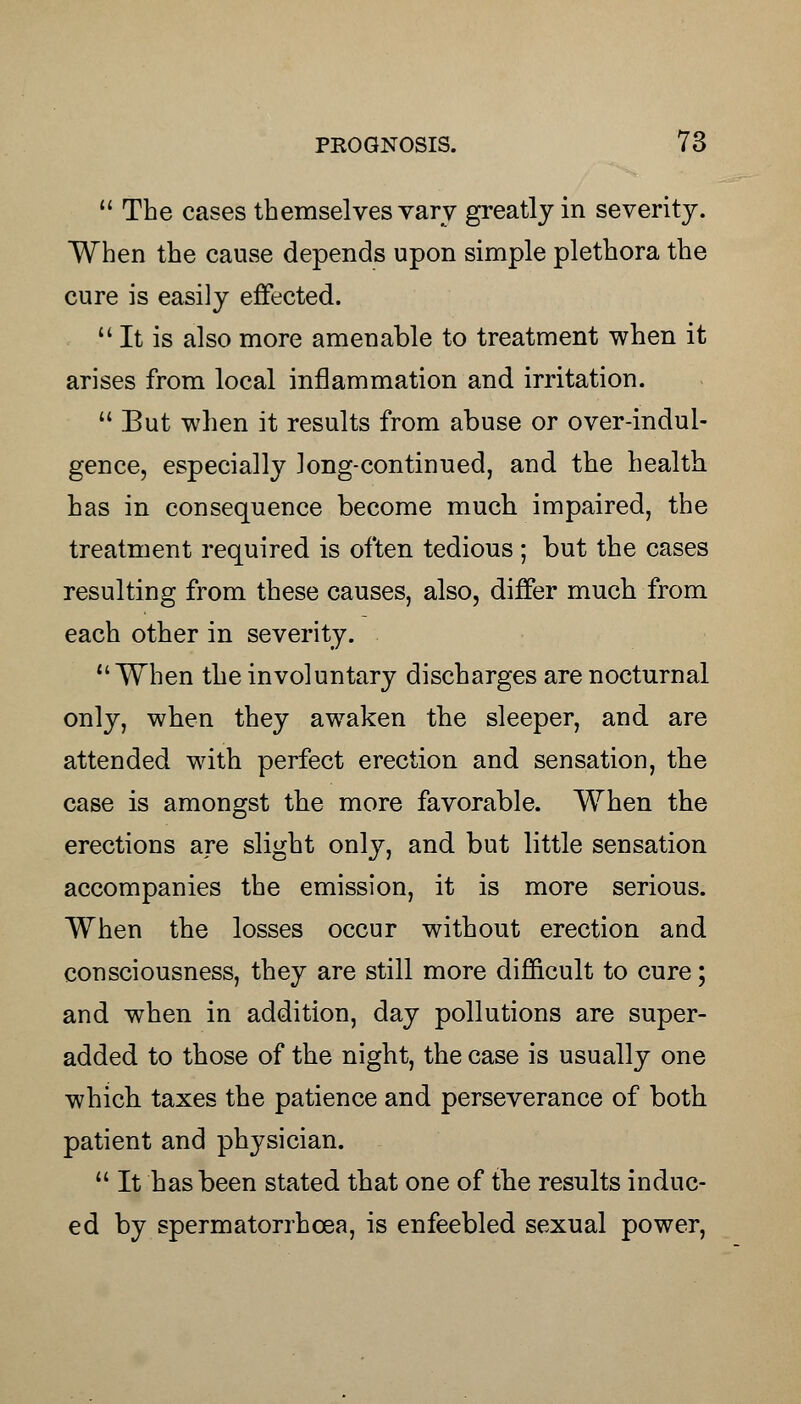  The cases themselves vary greatly in severity. When the cause depends upon simple plethora the cure is easily effected.  It is also more amenable to treatment when it arises from local inflammation and irritation.  But when it results from abuse or over-indul- gence, especially long-continued, and the health has in consequence become much impaired, the treatment required is often tedious ; but the cases resulting from these causes, also, differ much from each other in severity. When the involuntary discharges are nocturnal only, when they awaken the sleeper, and are attended with perfect erection and sensation, the case is amongst the more favorable. When the erections are slight only, and but little sensation accompanies the emission, it is more serious. When the losses occur without erection and consciousness, they are still more difficult to cure; and when in addition, day pollutions are super- added to those of the night, the case is usually one which taxes the patience and perseverance of both patient and physician.  It has been stated that one of the results induc- ed by spermatorrhcea, is enfeebled sexual power,