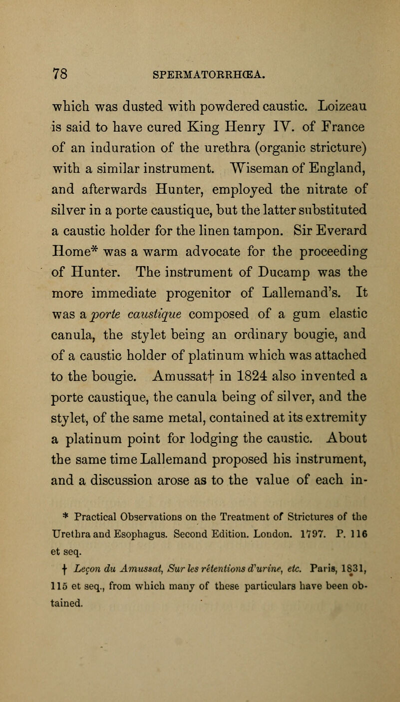 which was dusted with powdered caustic. Loizeau is said to have cured King Henry IY. of France of an induration of the urethra (organic stricture) with a similar instrument. Wiseman of England, and afterwards Hunter, employed the nitrate of silver in a porte caustique, but the latter substituted a caustic holder for the linen tampon. Sir Everard Home* was a warm advocate for the proceeding of Hunter. The instrument of Ducamp was the more immediate progenitor of Lallemand's. It was a porte caustique composed of a gum elastic canula, the stylet being an ordinary bougie, and of a caustic holder of platinum which was attached to the bougie. Amussatf in 1824 also invented a porte caustique, the canula being of silver, and the stylet, of the same metal, contained at its extremity a platinum point for lodging the caustic. About the same time Lallemand proposed his instrument, and a discussion arose as to the value of each in- * Practical Observations on the Treatment of Strictures of the Urethra and Esophagus. Second Edition. London. 1797. P. 116 et seq. \ Lecon du Amussat, Surles retentions d1 urine, etc. Paris, 1831, 115 et seq., from which many of these particulars have been ob- tained.