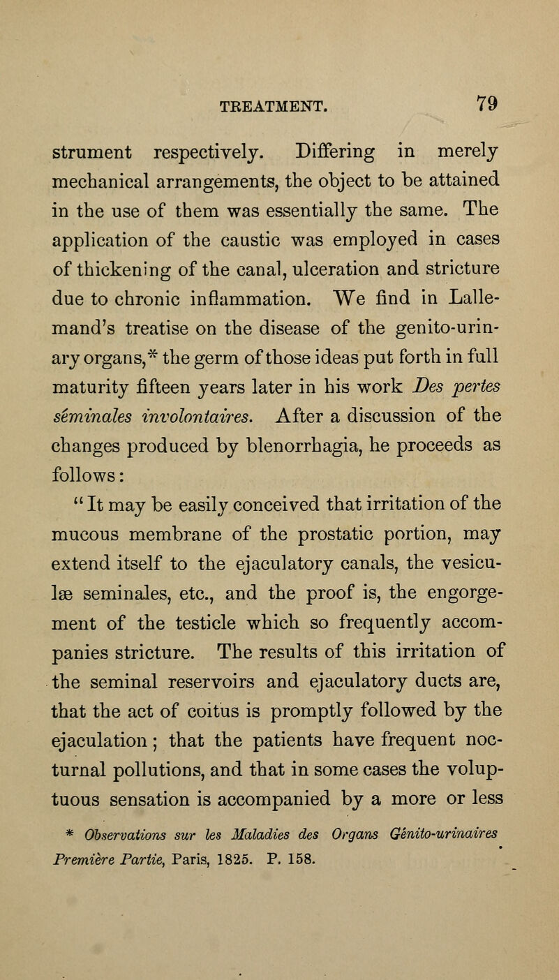 strument respectively. Differing in merely mechanical arrangements, the object to be attained in the use of them was essentially the same. The application of the caustic was employed in cases of thickening of the canal, ulceration and stricture due to chronic inflammation. We find in Lalle- mand's treatise on the disease of the genito-urin- ary organs,* the germ of those ideas put forth in full maturity fifteen years later in his work Des pertes seminales involontaires. After a discussion of the changes produced by blenorrhagia, he proceeds as follows:  It may be easily conceived that irritation of the mucous membrane of the prostatic portion, may extend itself to the ejaculatory canals, the vesicu- lae seminales, etc., and the proof is, the engorge- ment of the testicle which so frequently accom- panies stricture. The results of this irritation of the seminal reservoirs and ejaculatory ducts are, that the act of coitus is promptly followed by the ejaculation; that the patients have frequent noc- turnal pollutions, and that in some cases the volup- tuous sensation is accompanied by a more or less * Observations sur les Maladies des Organs Genito-urinaires Premiere Partie, Paris, 1825. P. 158.