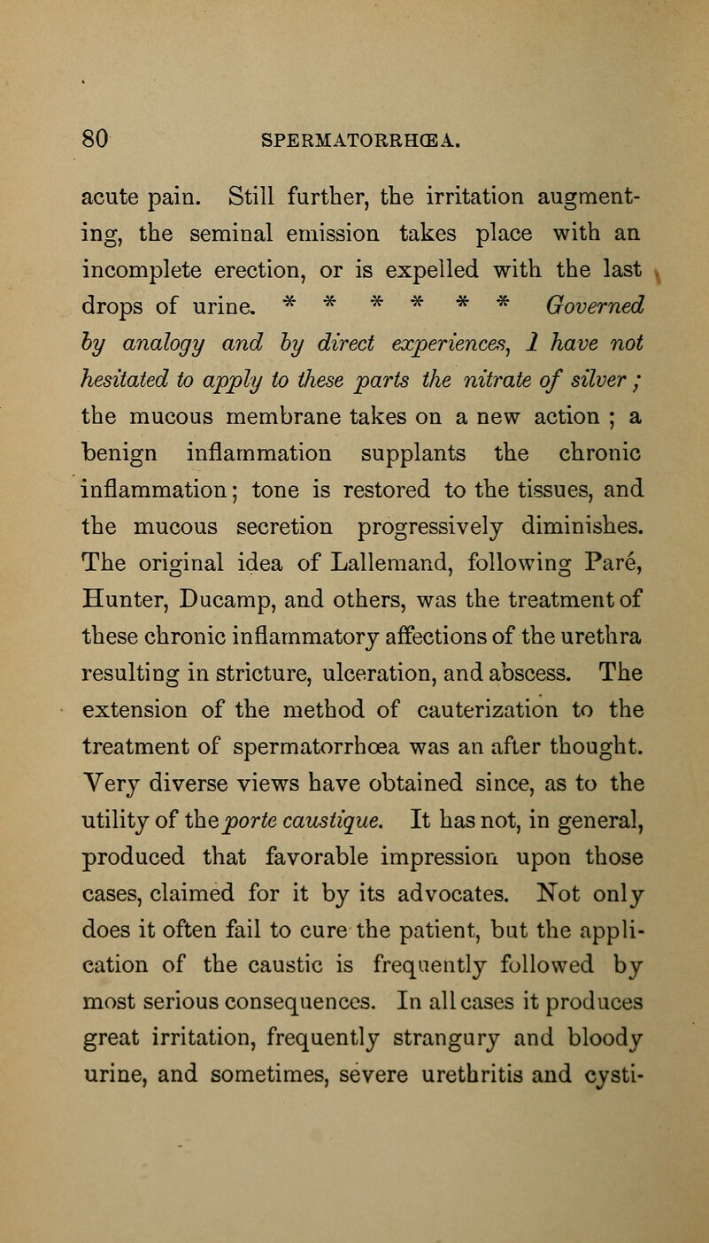 acute pain. Still further, the irritation augment- ing, the seminal emission takes place with an incomplete erection, or is expelled with the last drops of urine. * * * * * * Governed by analogy and by direct experiences, 1 have not hesitated to apply to these parts the nitrate of silver ; the mucous membrane takes on a new action ; a benign inflammation supplants the chronic inflammation; tone is restored to the tissues, and the mucous secretion progressively diminishes. The original idea of Lalleraand, following Pare, Hunter, Ducamp, and others, was the treatment of these chronic inflammatory affections of the urethra resulting in stricture, ulceration, and abscess. The extension of the method of cauterization to the treatment of spermatorrhoea was an after thought. Very diverse views have obtained since, as to the utility of theporte caustique. It has not, in general, produced that favorable impression upon those cases, claimed for it by its advocates. Not only does it often fail to cure the patient, bat the appli- cation of the caustic is frequently followed by most serious consequences. In all cases it produces great irritation, frequently strangury and bloody urine, and sometimes, severe urethritis and cysti-