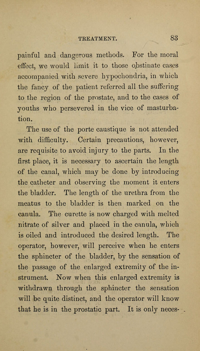 painful and dangerous methods. For the moral effect, we would limit it to those obstinate cases accompanied with severe hypochondria, in which the fancy of the patient referred all the suffering to the region of the prostate, and to the cases of youths who persevered in the vice of masturba- tion. The use of the porte caustique is not attended with difficulty. Certain precautions, however, are requisite to avoid injury to the parts. In the first place, it is necessary to ascertain the length of the canal, which may be done by introducing the catheter and observing the moment it enters the bladder. The length of the urethra from the meatus to the bladder is then marked on the canula. The curette is now charged with melted nitrate of silver and placed in the canula, which is oiled and introduced the desired length. The operator, however, will perceive when he enters the sphincter of the bladder, by the sensation of the passage of the enlarged extremity of the in- strument. Now when this enlarged extremity is withdrawn through the sphincter the sensation will be quite distinct, and the operator will know that he is in the prostatic part. It is only neces-