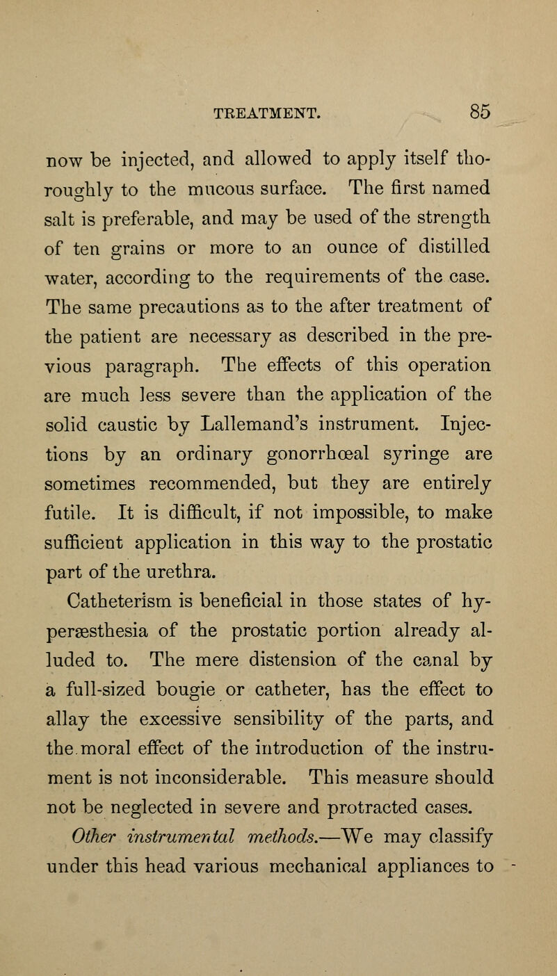 now be injected, and allowed to apply itself tho- roughly to the mucous surface. The first named salt is preferable, and may be used of the strength of ten grains or more to an ounce of distilled water, according to the requirements of the case. The same precautions as to the after treatment of the patient are necessary as described in the pre- vious paragraph. The effects of this operation are much less severe than the application of the solid caustic by Lallemand's instrument. Injec- tions by an ordinary gonorrhceal syringe are sometimes recommended, but they are entirely futile. It is difficult, if not impossible, to make sufficient application in this way to the prostatic part of the urethra. Catheterism is beneficial in those states of hy- peresthesia of the prostatic portion already al- luded to. The mere distension of the canal by a full-sized bougie or catheter, has the effect to allay the excessive sensibility of the parts, and the.moral effect of the introduction of the instru- ment is not inconsiderable. This measure should not be neglected in severe and protracted cases. Other instrumental methods.—We may classify under this head various mechanical appliances to