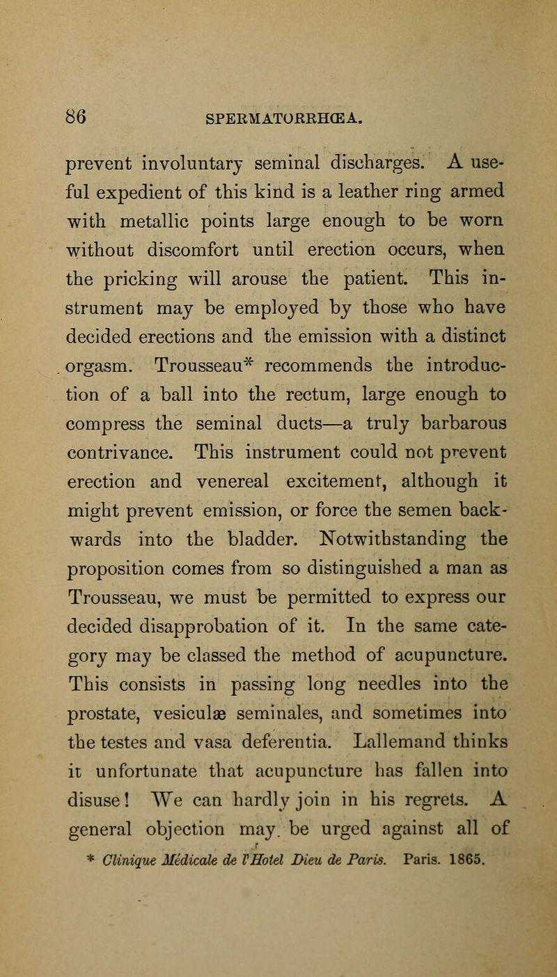 prevent involuntary seminal discharges. A use- ful expedient of this kind is a leather ring armed with metallic points large enough to be worn without discomfort until erection occurs, when the pricking will arouse the patient. This in- strument may be employed by those who have decided erections and the emission with a distinct orgasm. Trousseau* recommends the introduc- tion of a ball into the rectum, large enough to compress the seminal ducts—a truly barbarous contrivance. This instrument could not prevent erection and venereal excitement, although it might prevent emission, or force the semen back- wards into the bladder. Notwithstanding the proposition comes from so distinguished a man as Trousseau, we must be permitted to express our decided disapprobation of it. In the same cate- gory may be classed the method of acupuncture. This consists in passing long needles into the prostate, vesiculae seminales, and sometimes into the testes and vasa deferentia. Lallemand thinks it unfortunate that acupuncture has fallen into disuse! We can hardly join in his regrets. A general objection may. be urged against all of * Glinique Medicate de F Hotel Bleu de Paris. Paris. 1865.