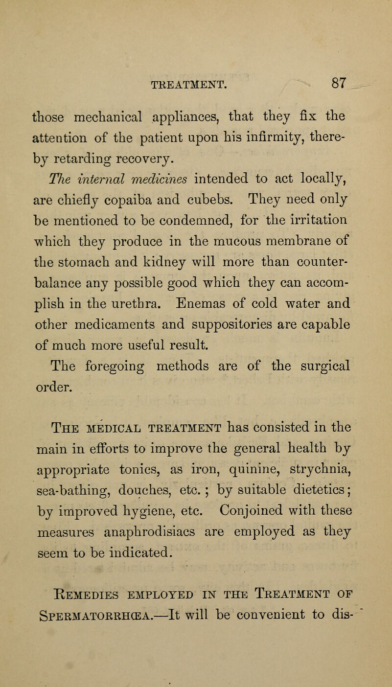 those mechanical appliances, that they fix the attention of the patient upon his infirmity, there- by retarding recovery. The internal medicines intended to act locally, are chiefly copaiba and cubebs. They need only be mentioned to be condemned, for the irritation which they produce in the mucous membrane of the stomach and kidney will more than counter- balance any possible good which they can accom- plish in the urethra. Enemas of cold water and other medicaments and suppositories are capable of much more useful result. The foregoing methods are of the surgical order. The medical treatment has consisted in the main in efforts to improve the general health by appropriate tonics, as iron, quinine, strychnia, sea-bathing, douches, etc.; by suitable dietetics; by improved hygiene, etc. Conjoined with these measures anaphrodisiacs are employed as they seem to be indicated. Remedies employed in the Treatment of Spermatorrhcea.—It will be convenient to dis-