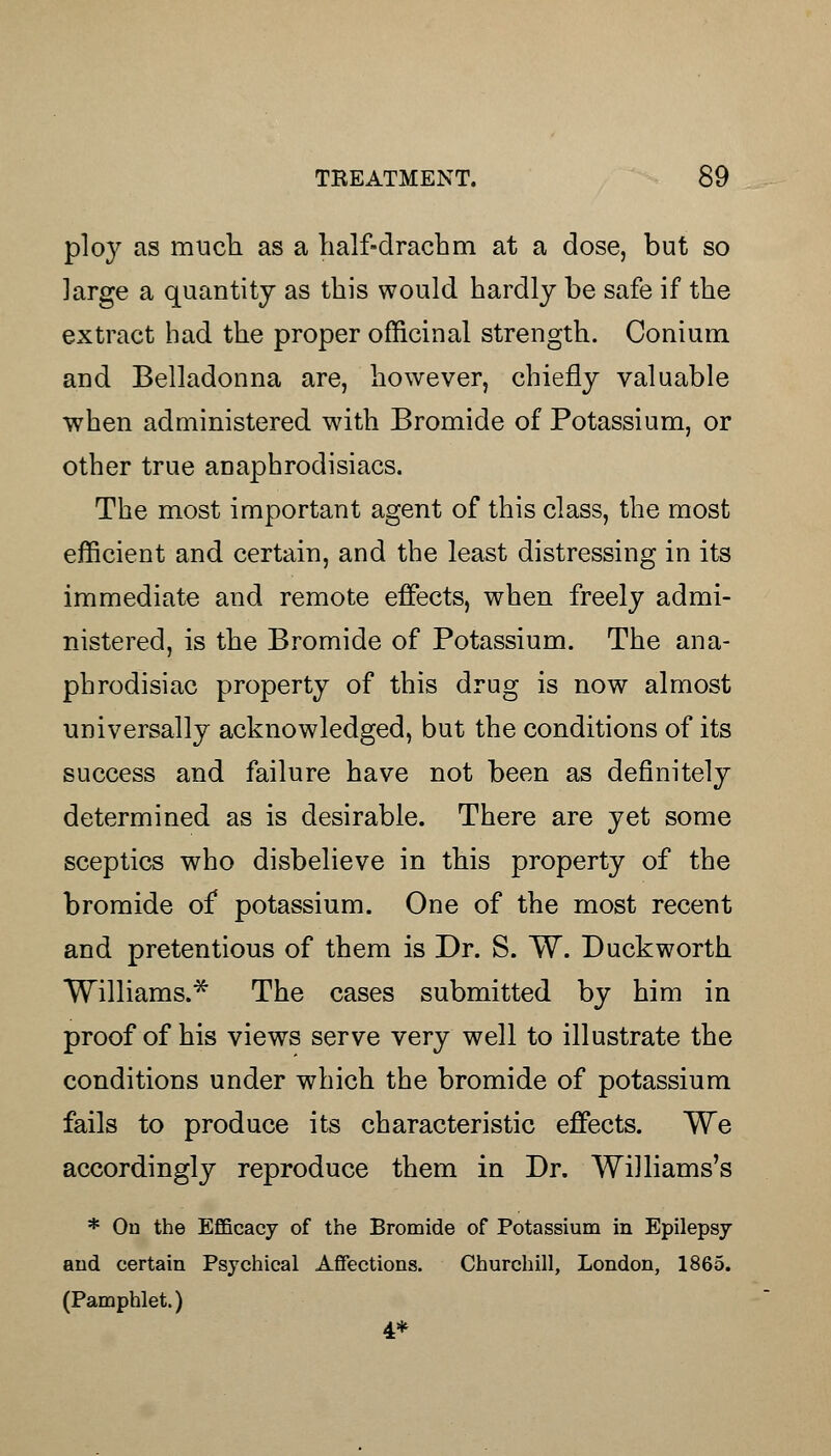 plo}< as much as a half-drachm at a dose, but so large a quantity as this would hardly be safe if the extract had the proper officinal strength. Conium and Belladonna are, however, chiefly valuable when administered with Bromide of Potassium, or other true anaphrodisiacs. The most important agent of this class, the most efficient and certain, and the least distressing in its immediate and remote effects, when freely admi- nistered, is the Bromide of Potassium. The ana- phrodisiac property of this drug is now almost universally acknowledged, but the conditions of its success and failure have not been as definitely determined as is desirable. There are yet some sceptics who disbelieve in this property of the bromide of potassium. One of the most recent and pretentious of them is Dr. S. W. Duckworth Williams.* The cases submitted by him in proof of his views serve very well to illustrate the conditions under which the bromide of potassium fails to produce its characteristic effects. We accordingly reproduce them in Dr. Williams's * On the Efficacy of the Bromide of Potassium in Epilepsy and certain Psychical Affections. Churchill, London, 1865. (Pamphlet.) 4*