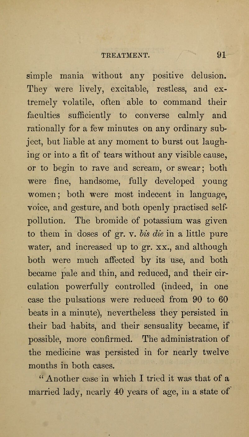 simple mania without any positive delusion. Thej were lively, excitable, restless, and ex- tremely volatile, often able to command their faculties sufficiently to converse calmly and rationally for a few minutes on any ordinary sub- ject, but liable at any moment to burst out laugh- ing or into a fit of tears without any visible cause, or to begin to rave and scream, or swear; both were fine, handsome, fully developed young women; both were most indecent in language, voice, and gesture, and both openly practised self- pollution. The bromide of potassium was given to them in doses of gr. v. bis die in a little pure water, and increased up to gr. xx., and although both were much affected by its use, and both became pale and thin, and reduced, and their cir- culation powerfully controlled (indeed, in one case the pulsations were reduced from 90 to 60 beats in a minute), nevertheless they persisted in their bad habits, and their sensuality became, if possible, more confirmed. The administration of the medicine was persisted in for nearly twelve months in both cases.  Another case in which I tried it was that of a married lady, nearly 40 years of age, in a state of