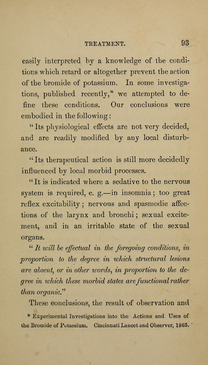 easily interpreted by a knowledge of the condi- tions which retard or altogether prevent the action of the bromide of potassium. In some investiga- tions, published recently,^ we attempted to de- fine these conditions. Our conclusions were embodied in the following:  Its physiological effects are not very decided, and are readily modified by any local disturb- ance. Its therapeutical action is still more decidedly influenced by local morbid processes. It is indicated where a sedative to the nervous system is required, e. g.—in insomnia; too great reflex excitability ; nervous and spasmodic affec- tions of the larynx and bronchi; sexual excite- ment, and in an irritable state of the sexual organs.  It will be effectual in the foregoing conditions, in proportion to the degree in which structural lesions are absent, or in other words, in proportion to the de- gree in which these morbid states are functional rather than organic. These conclusions, the result of observation and * Experimental Investigations into the Actions and Uses of the Bromide of Potassium. Cincinnati Lancet and Observer, 1865.