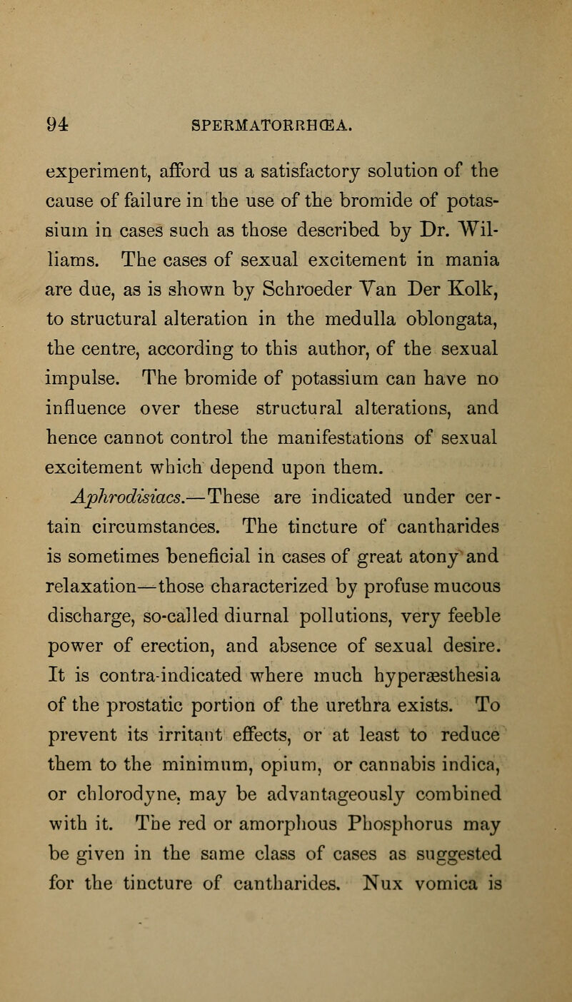 experiment, afford us a satisfactory solution of the cause of failure in the use of the bromide of potas- sium in cases such as those described by Dr. Wil- liams. The cases of sexual excitement in mania are due, as is shown by Schroeder Van Der Kolk, to structural alteration in the medulla oblongata, the centre, according to this author, of the sexual impulse. The bromide of potassium can have no influence over these structural alterations, and hence cannot control the manifestations of sexual excitement which depend upon them. Aphrodisiacs.—These are indicated under cer- tain circumstances. The tincture of cantharides is sometimes beneficial in cases of great atony and relaxation—those characterized by profuse mucous discharge, so-called diurnal pollutions, very feeble power of erection, and absence of sexual desire. It is contra-indicated where much hyperesthesia of the prostatic portion of the urethra exists. To prevent its irritant effects, or at least to reduce them to the minimum, opium, or cannabis indica, or chlorodyne. may be advantageously combined with it. The red or amorphous Phosphorus may be given in the same class of cases as suggested for the tincture of cantharides. Nux vomica is